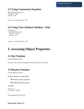 Prepared By: Kale J. N.
2.3 Using Constructor Function
function Person(name, age) {
this.name = name;
this.age = age;
}
const p1 = new Person("Alice", 30);
2.4 Using Class (Modern Method – ES6)
class Person {
constructor(name, age) {
this.name = name;
this.age = age;
}
}
const p1 = new Person("Alice", 30);
3️. Accessing Object Properties
3.1 Dot Notation
console.log(person.name);
//prints the value of the name property of the person object to the console.
3.2 Bracket Notation
console.log(person["age"]);
Bracket notation is useful when:
 Property name is dynamic
 Property name has spaces
Example:
const user = {
"first name": "Rahul"
};
console.log(user["first name"]);
Prepared By: Kale J. N.
July 17, 2026 | Page 9 of 18
 