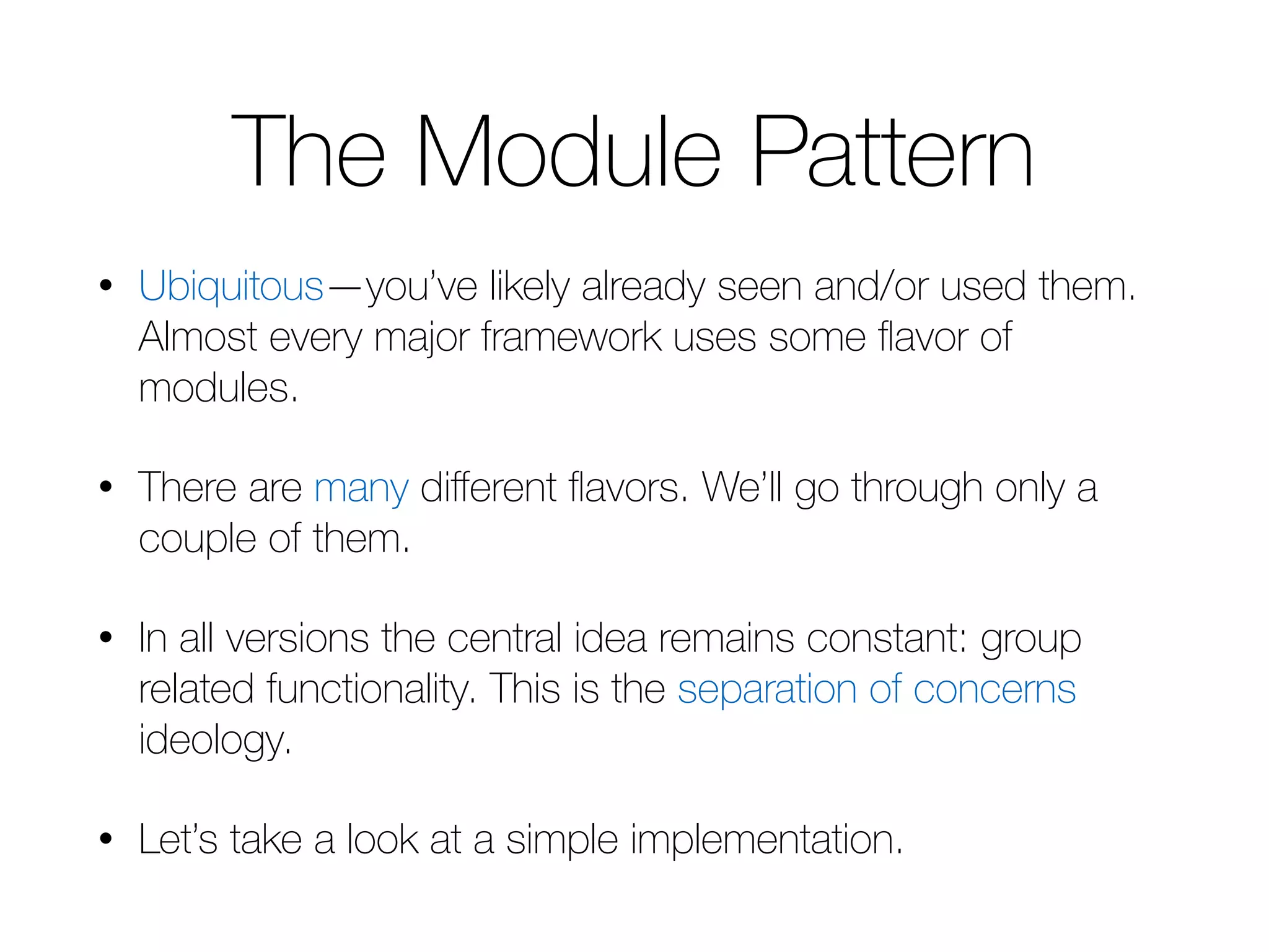 The Module Pattern • Ubiquitous—you’ve likely already seen and/or used them. Almost every major framework uses some flavor of modules. • There are many different flavors. We’ll go through only a couple of them. • In all versions the central idea remains constant: group related functionality. This is the separation of concerns ideology. • Let’s take a look at a simple implementation. 