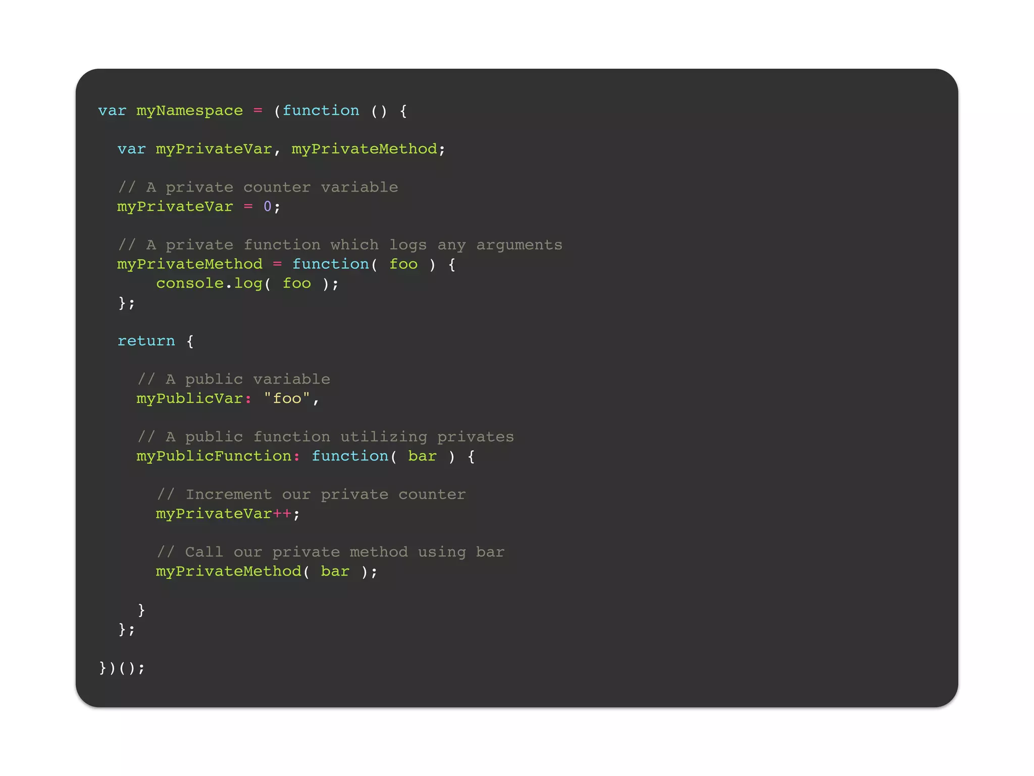 ! var myNamespace = (function () {! ! var myPrivateVar, myPrivateMethod;! ! // A private counter variable! myPrivateVar = 0;! ! // A private function which logs any arguments! myPrivateMethod = function( foo ) {! console.log( foo );! };! ! return {! ! // A public variable! myPublicVar: "foo",! ! // A public function utilizing privates! myPublicFunction: function( bar ) {! ! // Increment our private counter! myPrivateVar++;! ! // Call our private method using bar! myPrivateMethod( bar );! ! }! };! ! })();! 