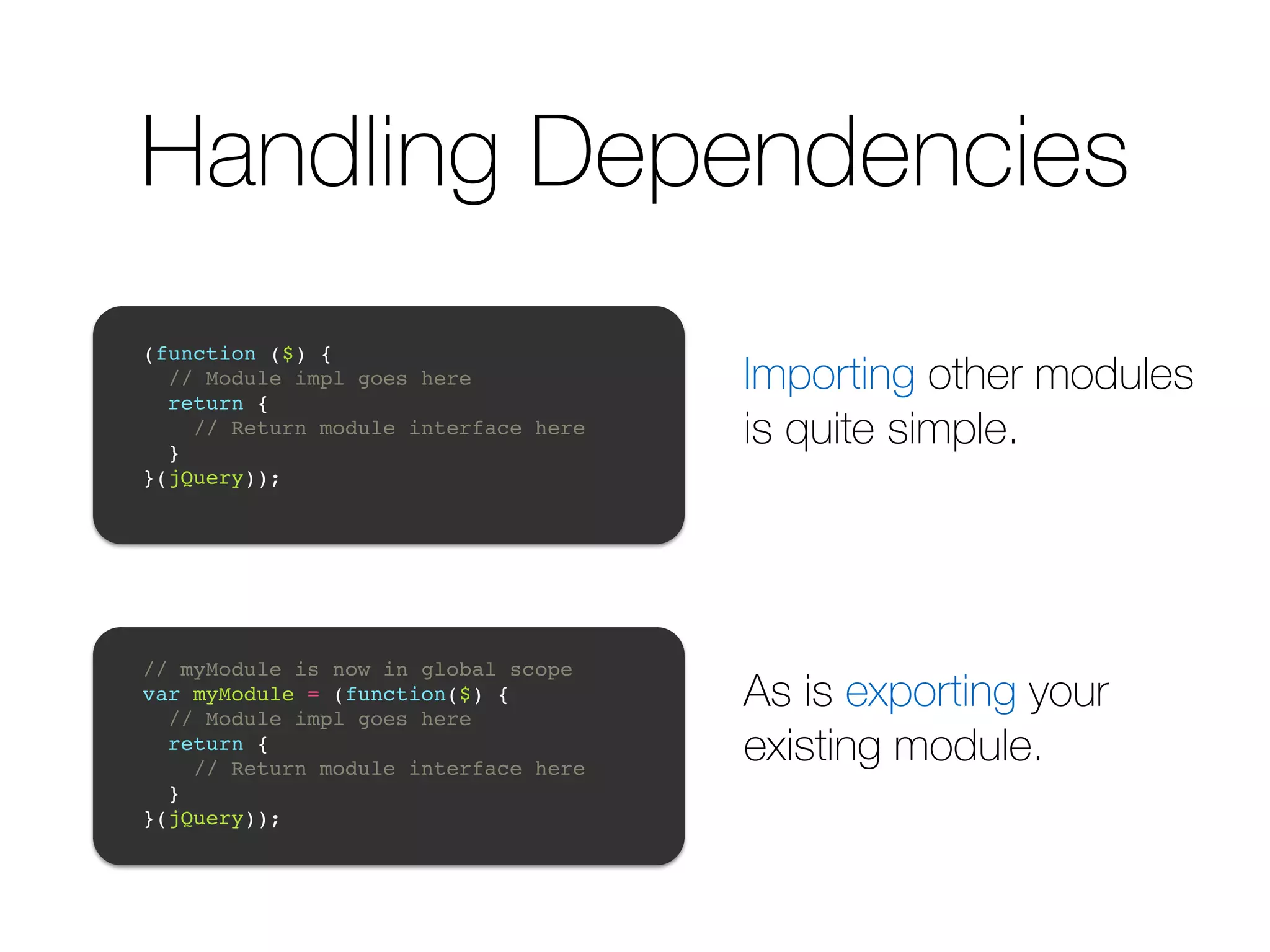 Handling Dependencies ! (function ($) {! // Module impl goes here! return {! // Return module interface here! }! }(jQuery));! ! ! // myModule is now in global scope! var myModule = (function($) {! // Module impl goes here! return {! // Return module interface here! }! }(jQuery));! ! Importing other modules is quite simple. As is exporting your existing module. 