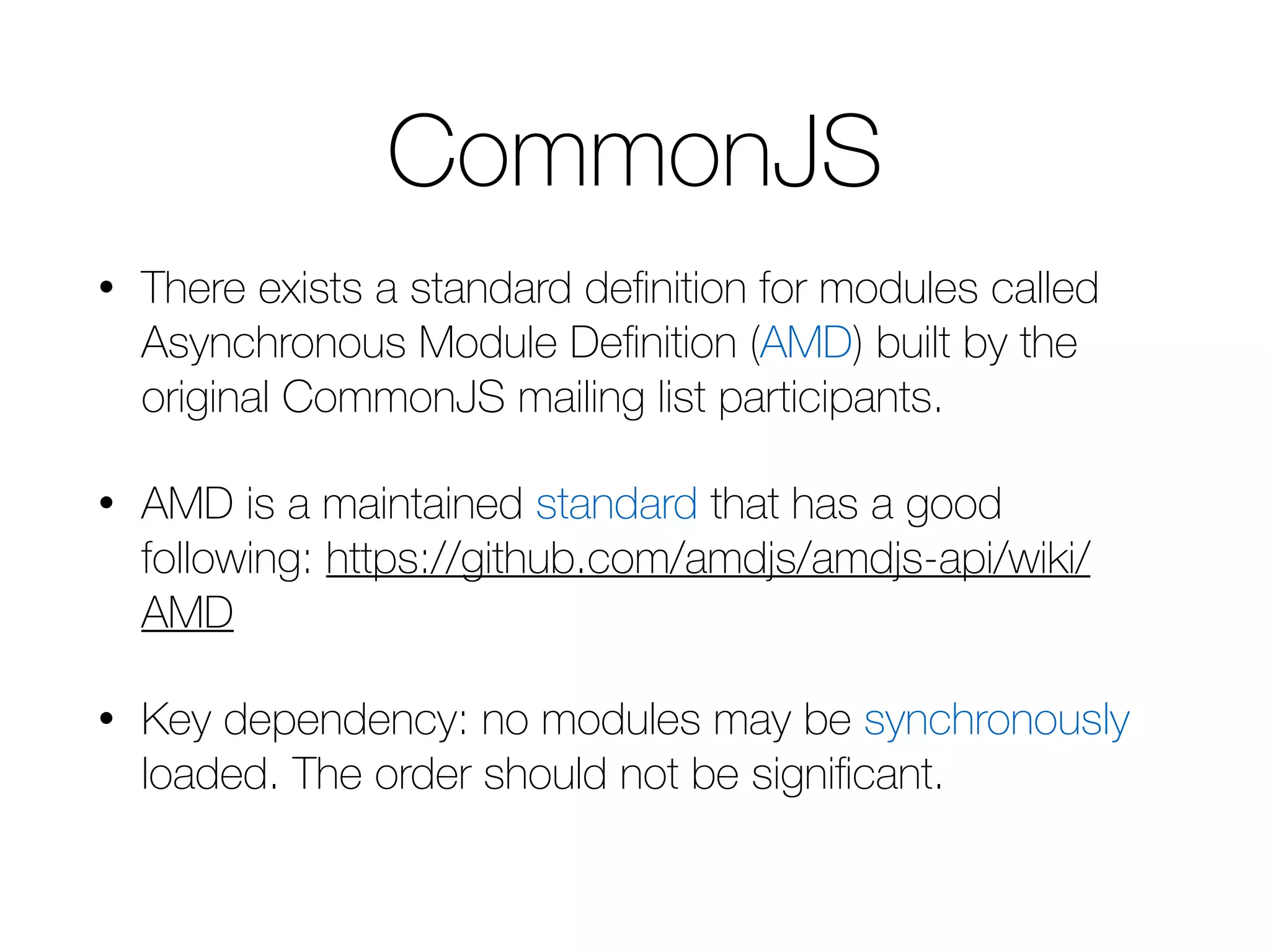 CommonJS • There exists a standard definition for modules called Asynchronous Module Definition (AMD) built by the original CommonJS mailing list participants. • AMD is a maintained standard that has a good following: https://github.com/amdjs/amdjs-api/wiki/ AMD • Key dependency: no modules may be synchronously loaded. The order should not be significant. 
