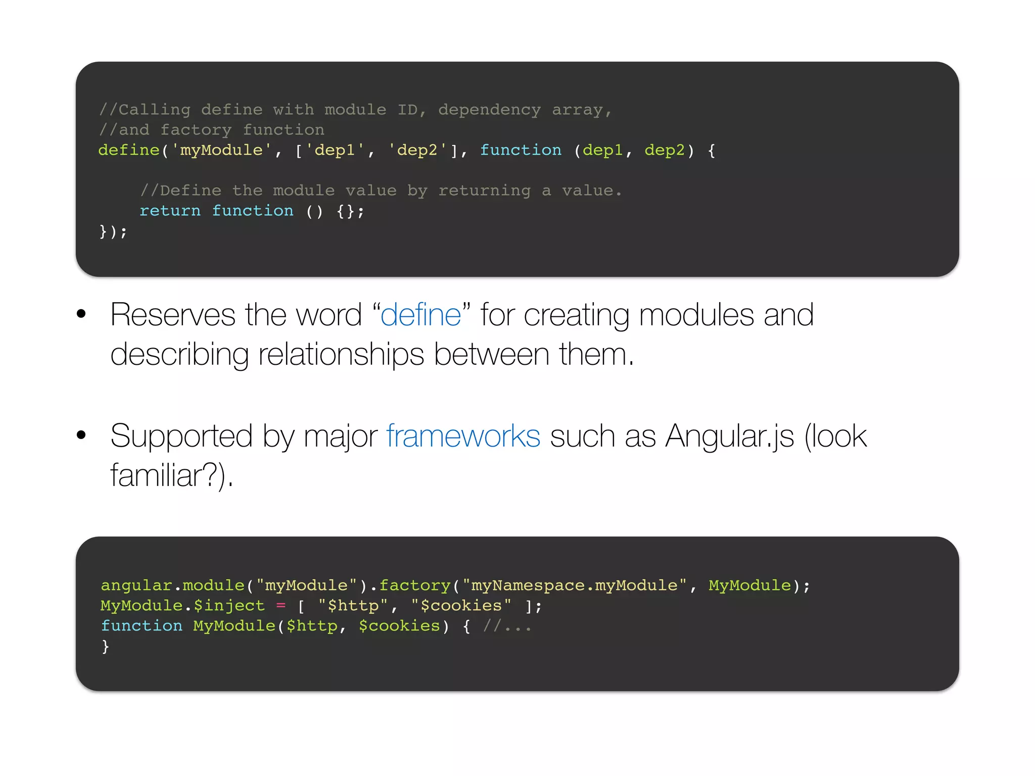//Calling define with module ID, dependency array, ! //and factory function! define('myModule', ['dep1', 'dep2'], function (dep1, dep2) {! ! //Define the module value by returning a value.! return function () {};! }); • Reserves the word “define” for creating modules and describing relationships between them. • Supported by major frameworks such as Angular.js (look familiar?). angular.module("myModule").factory("myNamespace.myModule", MyModule);! MyModule.$inject = [ "$http", "$cookies" ];! function MyModule($http, $cookies) { //... ! } 