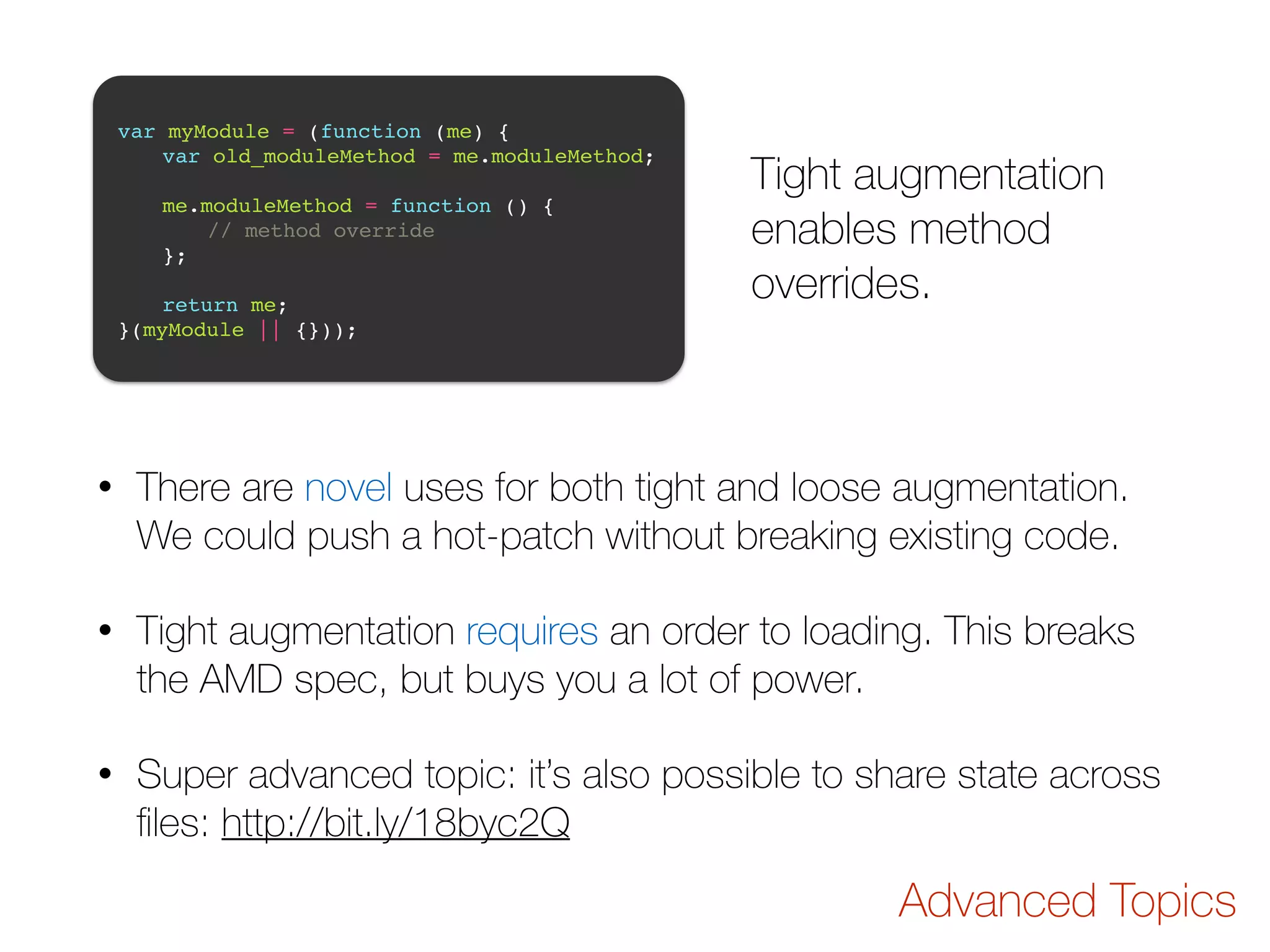 var myModule = (function (me) {! ! var old_moduleMethod = me.moduleMethod;! ! ! me.moduleMethod = function () {! ! ! // method override! ! };! ! ! return me;! }(myModule || {})); Tight augmentation enables method overrides. • There are novel uses for both tight and loose augmentation. We could push a hot-patch without breaking existing code. • Tight augmentation requires an order to loading. This breaks the AMD spec, but buys you a lot of power. • Super advanced topic: it’s also possible to share state across files: http://bit.ly/18byc2Q Advanced Topics 