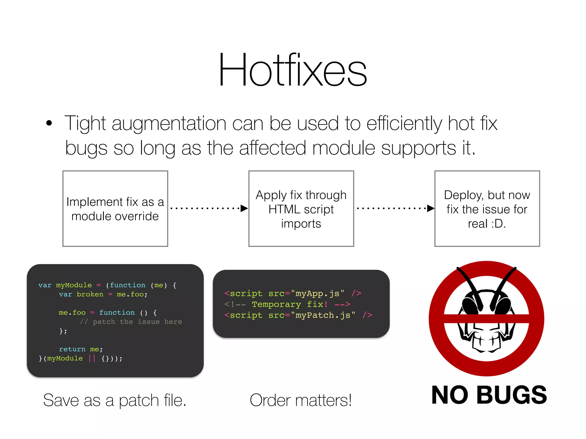 Hotfixes • Tight augmentation can be used to efficiently hot fix bugs so long as the affected module supports it. Implement fix as a module override Apply fix through HTML script imports var myModule = (function (me) {! ! var broken = me.foo;! ! ! me.foo = function () {! ! ! // patch the issue here! ! };! ! ! return me;! }(myModule || {})); <script src="myApp.js" />! <!-- Temporary fix! -->! <script src="myPatch.js" /> Save as a patch file. Order matters! Deploy, but now fix the issue for real :D. 