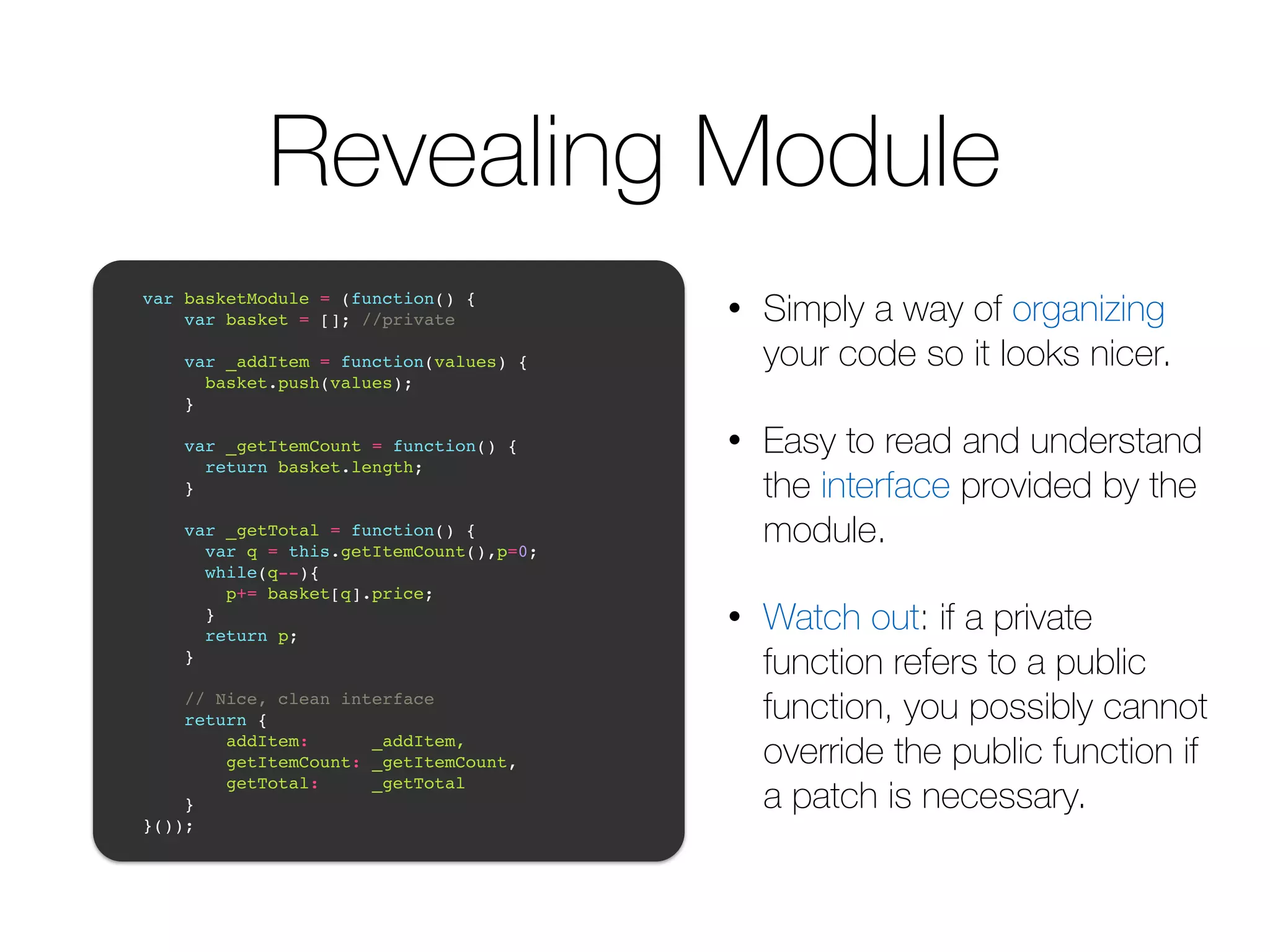 Revealing Module • Simply a way of organizing your code so it looks nicer. • Easy to read and understand the interface provided by the module. • Watch out: if a private function refers to a public function, you possibly cannot override the public function if a patch is necessary. ! var basketModule = (function() {! var basket = []; //private! ! var _addItem = function(values) {! basket.push(values);! }! ! var _getItemCount = function() {! return basket.length;! }! ! var _getTotal = function() {! var q = this.getItemCount(),p=0;! while(q--){! p+= basket[q].price; ! }! return p;! }! ! // Nice, clean interface! return { ! addItem: _addItem,! getItemCount: _getItemCount,! getTotal: _getTotal! }! }());! 
