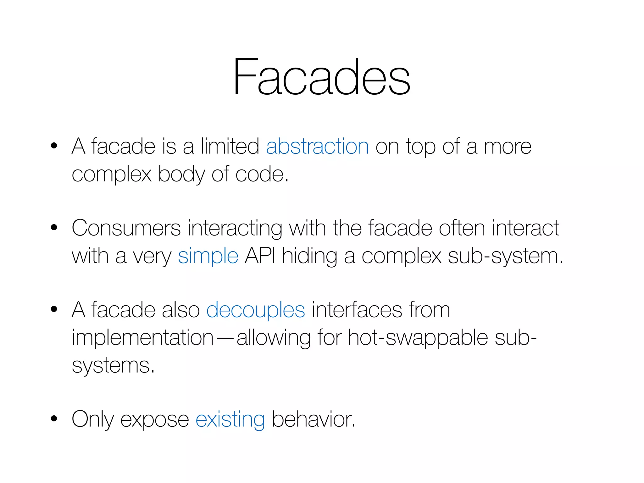 Facades • A facade is a limited abstraction on top of a more complex body of code. • Consumers interacting with the facade often interact with a very simple API hiding a complex sub-system. • A facade also decouples interfaces from implementation—allowing for hot-swappable sub-systems. • Only expose existing behavior. 