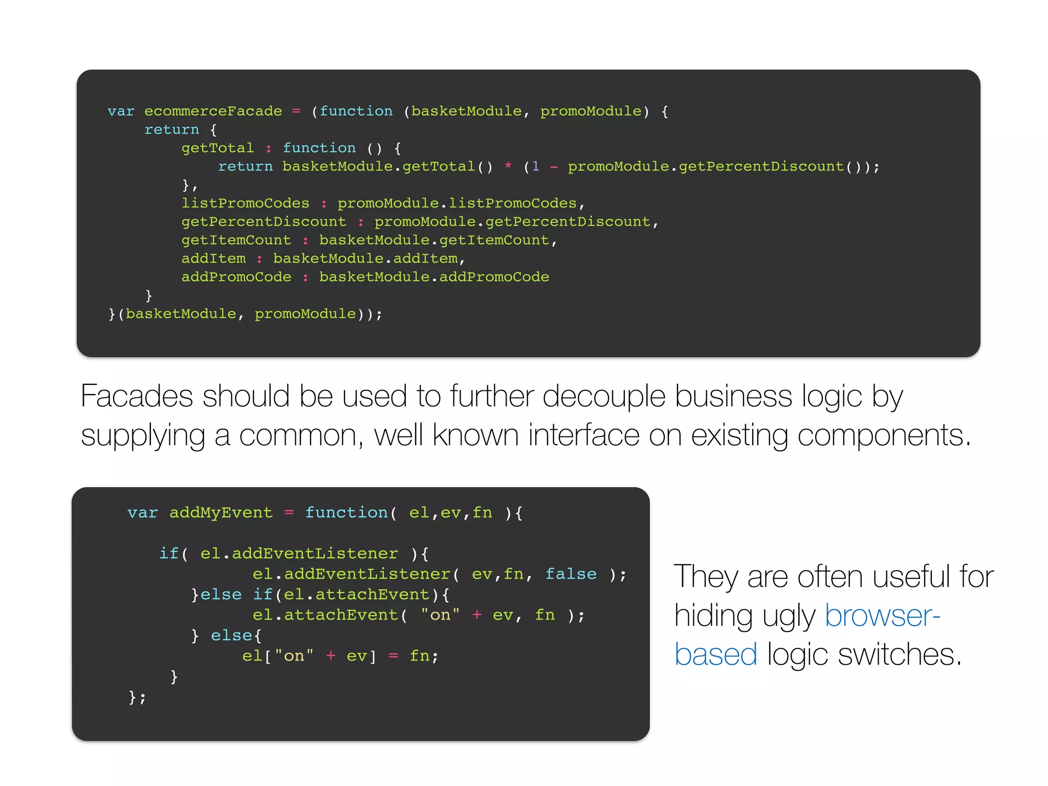 var ecommerceFacade = (function (basketModule, promoModule) {! return {! getTotal : function () {! return basketModule.getTotal() * (1 - promoModule.getPercentDiscount());! },! listPromoCodes : promoModule.listPromoCodes,! getPercentDiscount : promoModule.getPercentDiscount,! getItemCount : basketModule.getItemCount,! addItem : basketModule.addItem,! addPromoCode : basketModule.addPromoCode! }! }(basketModule, promoModule));! Facades should be used to further decouple business logic by supplying a common, well known interface on existing components. var addMyEvent = function( el,ev,fn ){! ! if( el.addEventListener ){! el.addEventListener( ev,fn, false );! }else if(el.attachEvent){! el.attachEvent( "on" + ev, fn );! } else{! el["on" + ev] = fn;! }! };! They are often useful for hiding ugly browser-based logic switches. 