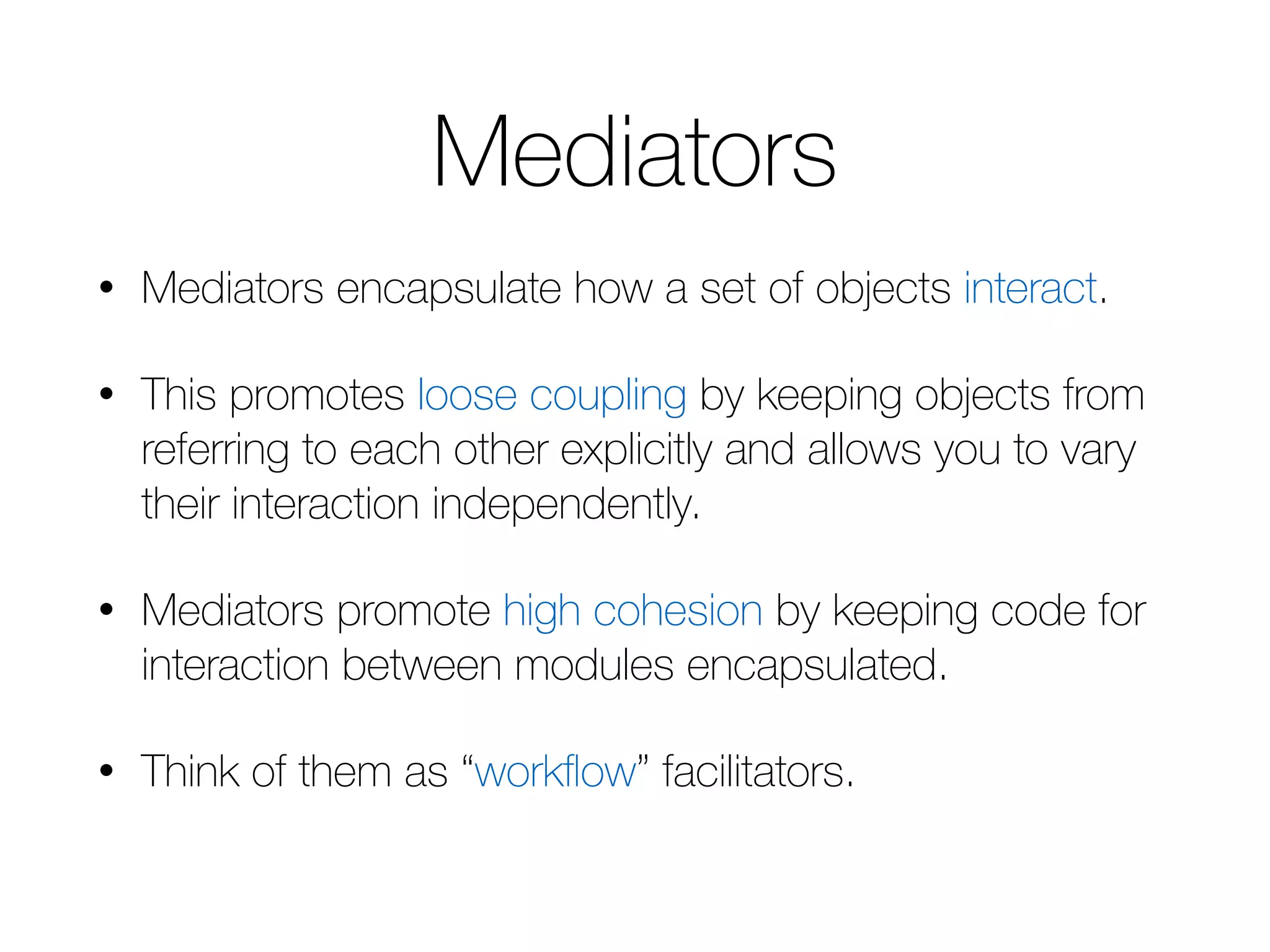 Mediators • Mediators encapsulate how a set of objects interact. • This promotes loose coupling by keeping objects from referring to each other explicitly and allows you to vary their interaction independently. • Mediators promote high cohesion by keeping code for interaction between modules encapsulated. • Think of them as “workflow” facilitators. 