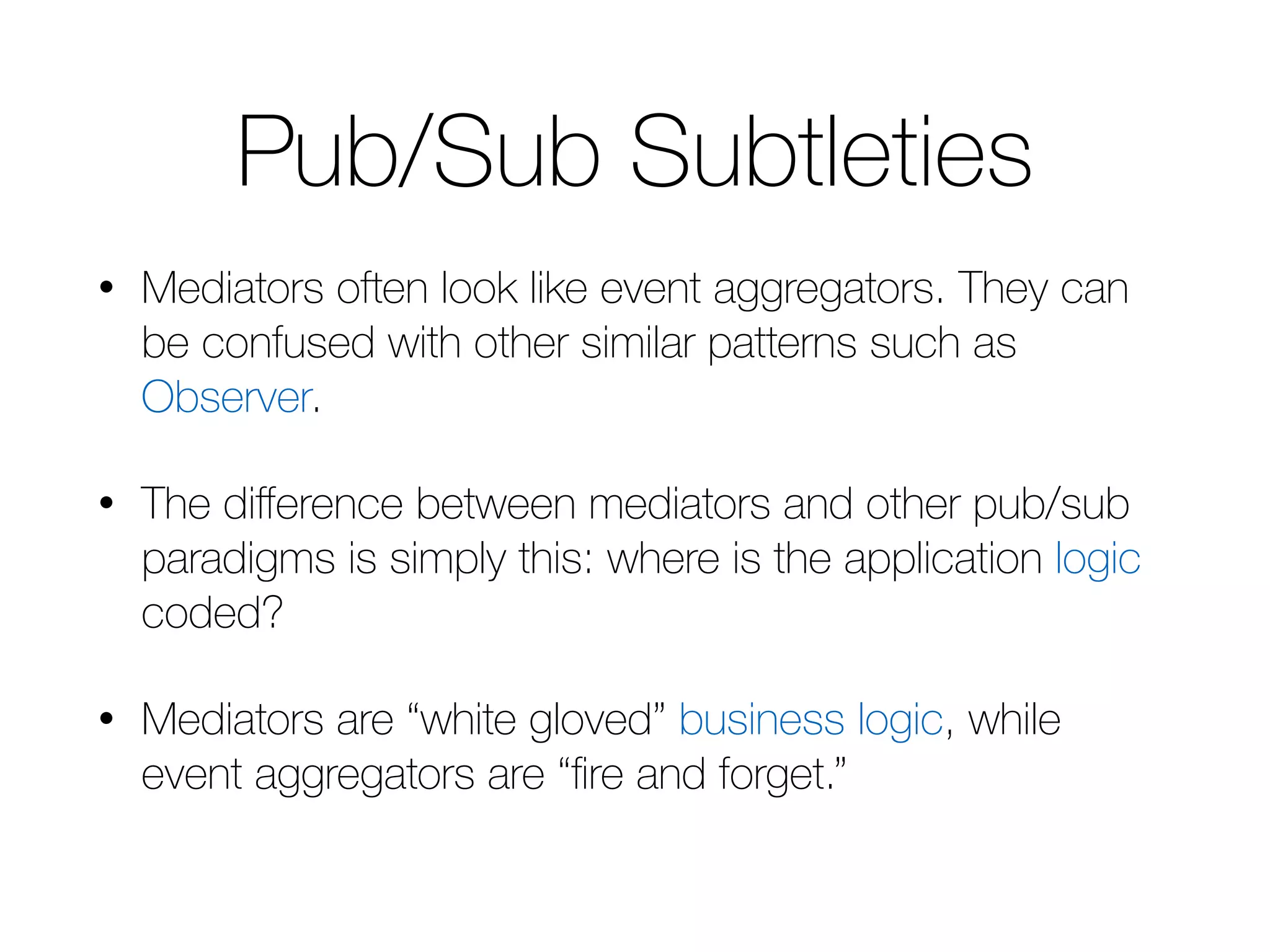 Pub/Sub Subtleties • Mediators often look like event aggregators. They can be confused with other similar patterns such as Observer. • The difference between mediators and other pub/sub paradigms is simply this: where is the application logic coded? • Mediators are “white gloved” business logic, while event aggregators are “fire and forget.” 