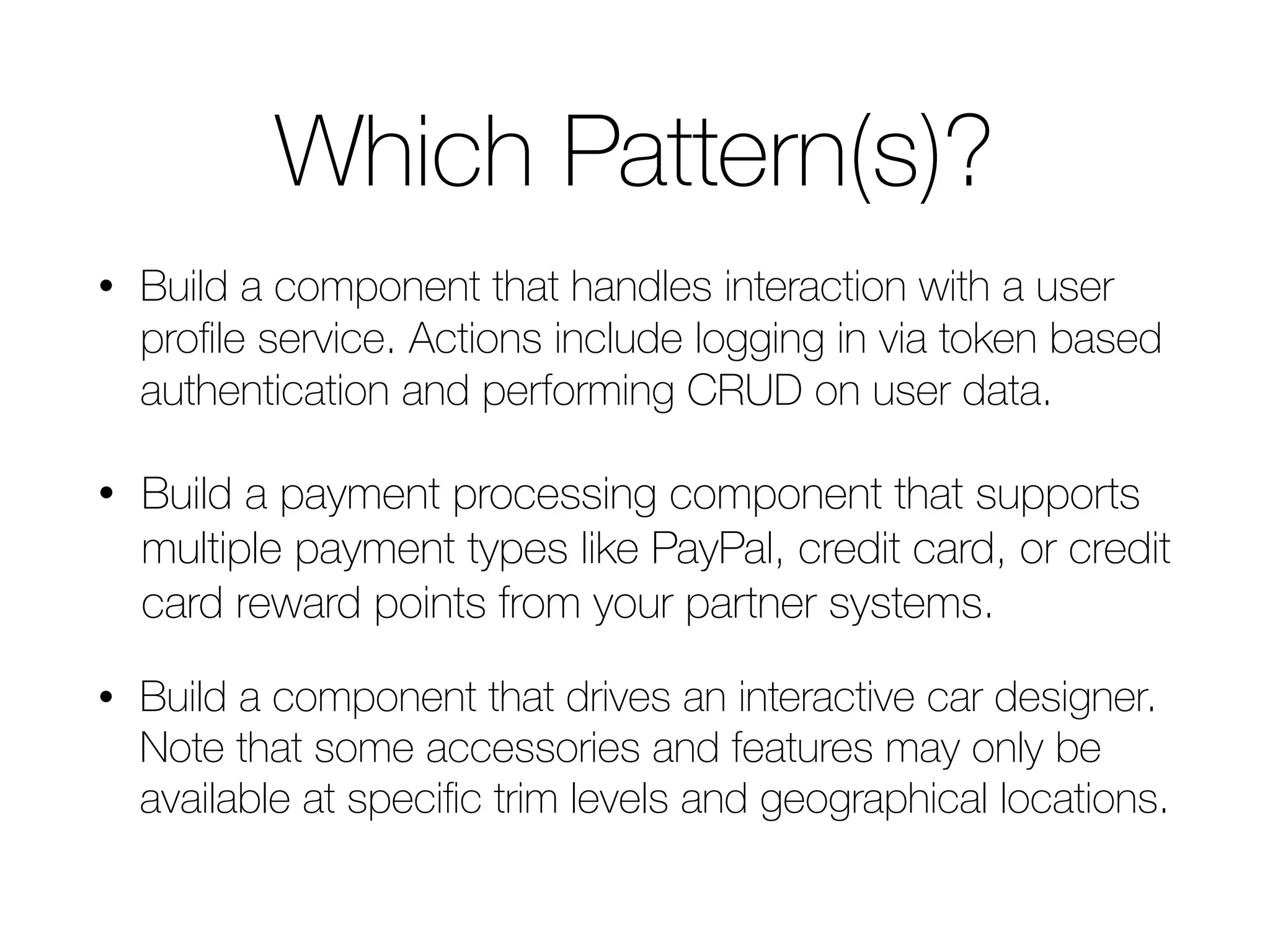 Which Pattern(s)? • Build a component that handles interaction with a user profile service. Actions include logging in via token based authentication and performing CRUD on user data. • Build a payment processing component that supports multiple payment types like PayPal, credit card, or credit card reward points from your partner systems. • Build a component that drives an interactive car designer. Note that some accessories and features may only be available at specific trim levels and geographical locations. 