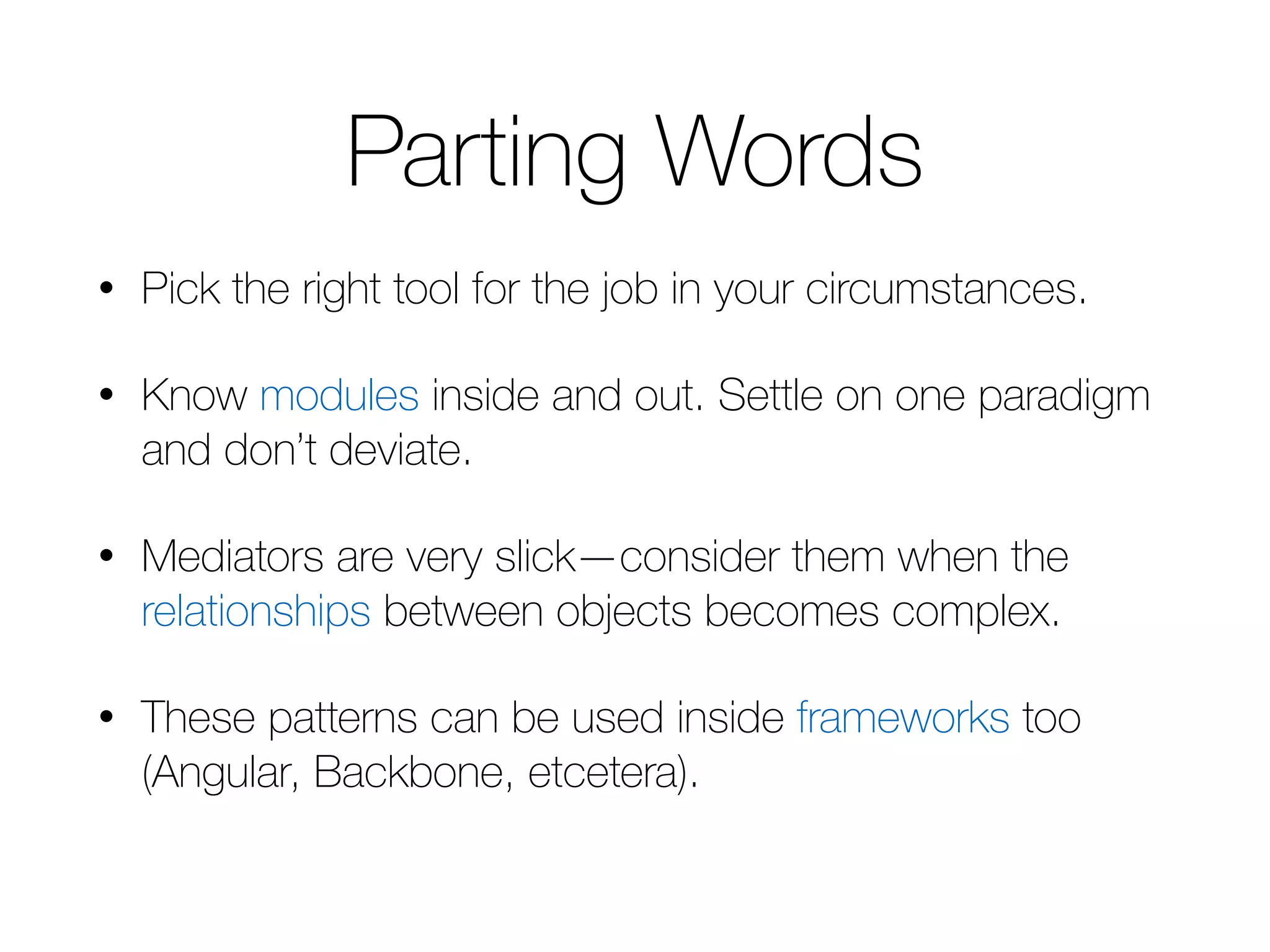 Parting Words • Pick the right tool for the job in your circumstances. • Know modules inside and out. Settle on one paradigm and don’t deviate. • Mediators are very slick—consider them when the relationships between objects becomes complex. • These patterns can be used inside frameworks too (Angular, Backbone, etcetera). 