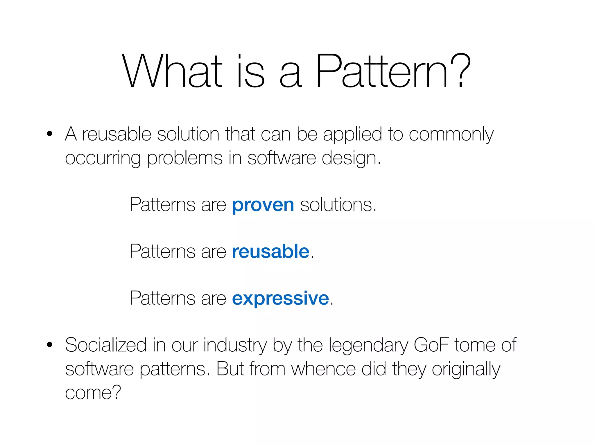 What is a Pattern? • A reusable solution that can be applied to commonly occurring problems in software design. Patterns are proven solutions. Patterns are reusable. Patterns are expressive. • Socialized in our industry by the legendary GoF tome of software patterns. But from whence did they originally come? 