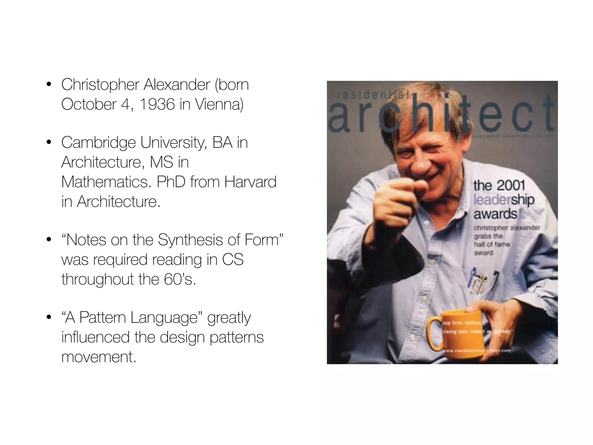 • Christopher Alexander (born October 4, 1936 in Vienna) • Cambridge University, BA in Architecture, MS in Mathematics. PhD from Harvard in Architecture. • “Notes on the Synthesis of Form” was required reading in CS throughout the 60’s. • “A Pattern Language” greatly influenced the design patterns movement. 