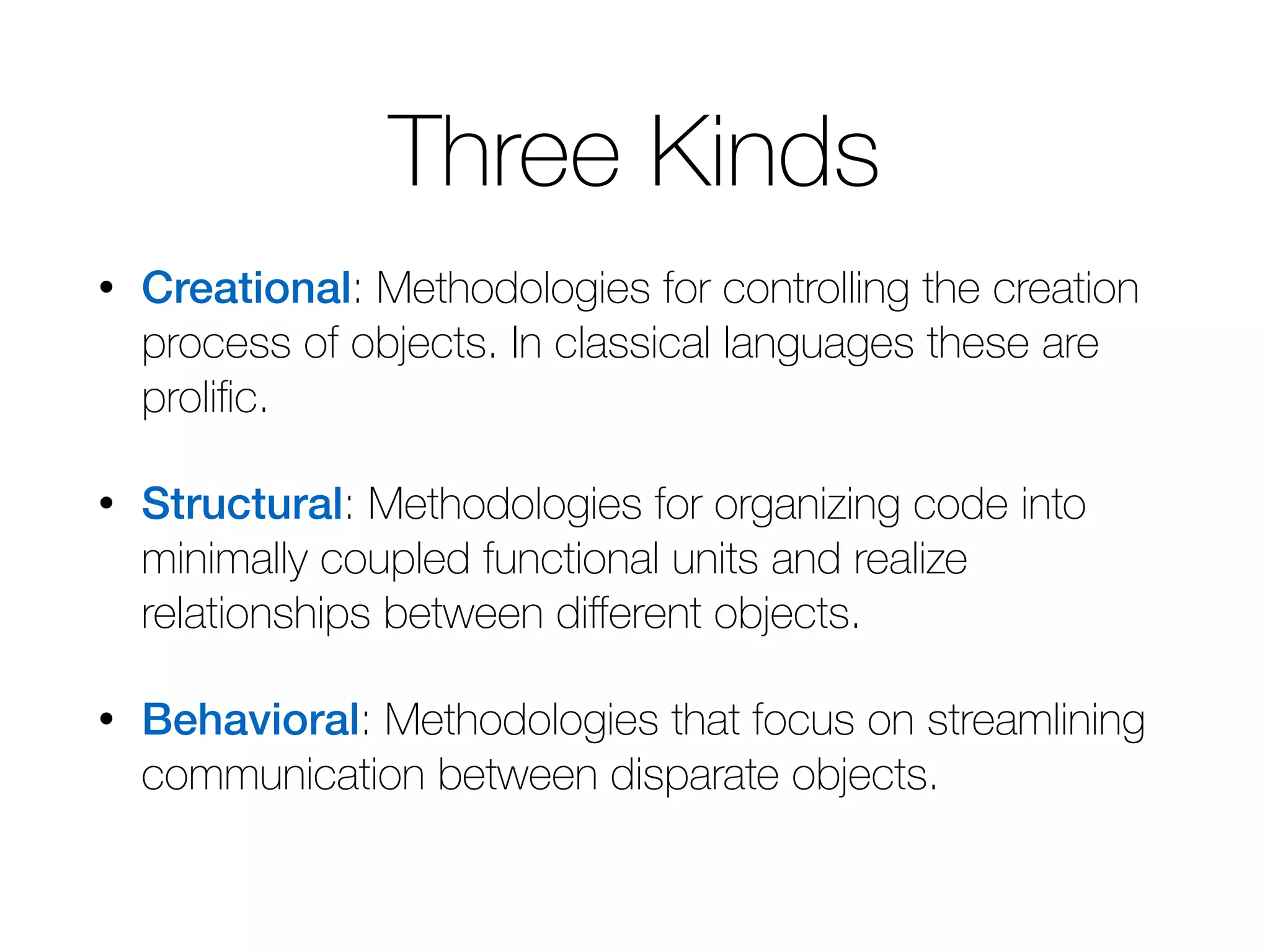 Three Kinds • Creational: Methodologies for controlling the creation process of objects. In classical languages these are prolific. • Structural: Methodologies for organizing code into minimally coupled functional units and realize relationships between different objects. • Behavioral: Methodologies that focus on streamlining communication between disparate objects. 
