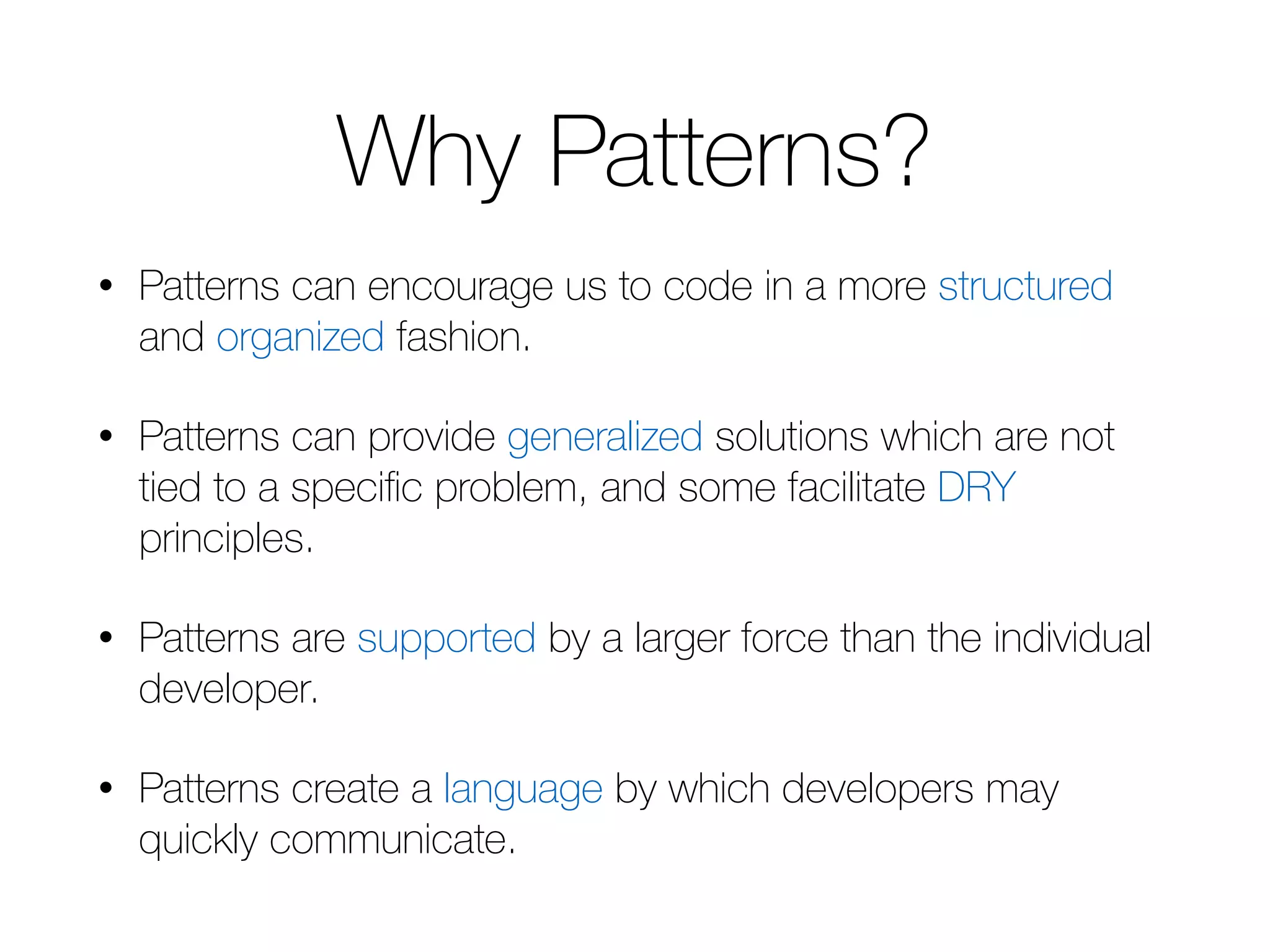 Why Patterns? • Patterns can encourage us to code in a more structured and organized fashion. • Patterns can provide generalized solutions which are not tied to a specific problem, and some facilitate DRY principles. • Patterns are supported by a larger force than the individual developer. • Patterns create a language by which developers may quickly communicate. 