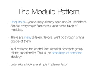 The Module Pattern 
• Ubiquitous—you’ve likely already seen and/or used them. 
Almost every major framework uses some flavor of 
modules. 
• There are many different flavors. We’ll go through only a 
couple of them. 
• In all versions the central idea remains constant: group 
related functionality. This is the separation of concerns 
ideology. 
• Let’s take a look at a simple implementation. 
 