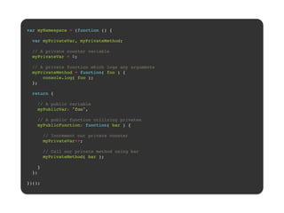 ! 
var myNamespace = (function () {! 
! 
var myPrivateVar, myPrivateMethod;! 
! 
// A private counter variable! 
myPrivateVar = 0;! 
! 
// A private function which logs any arguments! 
myPrivateMethod = function( foo ) {! 
console.log( foo );! 
};! 
! 
return {! 
! 
// A public variable! 
myPublicVar: "foo",! 
! 
// A public function utilizing privates! 
myPublicFunction: function( bar ) {! 
! 
// Increment our private counter! 
myPrivateVar++;! 
! 
// Call our private method using bar! 
myPrivateMethod( bar );! 
! 
}! 
};! 
! 
})();! 
 