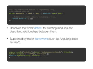//Calling define with module ID, dependency array, ! 
//and factory function! 
define('myModule', ['dep1', 'dep2'], function (dep1, dep2) {! 
! 
//Define the module value by returning a value.! 
return function () {};! 
}); 
• Reserves the word “define” for creating modules and 
describing relationships between them. 
• Supported by major frameworks such as Angular.js (look 
familiar?). 
angular.module("myModule").factory("myNamespace.myModule", MyModule);! 
MyModule.$inject = [ "$http", "$cookies" ];! 
function MyModule($http, $cookies) { //... ! 
} 
 