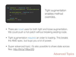 var myModule = (function (me) {! 
! var old_moduleMethod = me.moduleMethod;! 
! 
! me.moduleMethod = function () {! 
! ! // method override! 
! };! 
! 
! return me;! 
}(myModule || {})); 
Tight augmentation 
enables method 
overrides. 
• There are novel uses for both tight and loose augmentation. 
We could push a hot-patch without breaking existing code. 
• Tight augmentation requires an order to loading. This breaks 
the AMD spec, but buys you a lot of power. 
• Super advanced topic: it’s also possible to share state across 
files: http://bit.ly/18byc2Q 
Advanced Topics 
 