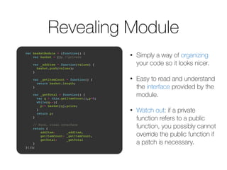 Revealing Module 
• Simply a way of organizing 
your code so it looks nicer. 
• Easy to read and understand 
the interface provided by the 
module. 
• Watch out: if a private 
function refers to a public 
function, you possibly cannot 
override the public function if 
a patch is necessary. 
! 
var basketModule = (function() {! 
var basket = []; //private! 
! 
var _addItem = function(values) {! 
basket.push(values);! 
}! 
! 
var _getItemCount = function() {! 
return basket.length;! 
}! 
! 
var _getTotal = function() {! 
var q = this.getItemCount(),p=0;! 
while(q--){! 
p+= basket[q].price; ! 
}! 
return p;! 
}! 
! 
// Nice, clean interface! 
return { ! 
addItem: _addItem,! 
getItemCount: _getItemCount,! 
getTotal: _getTotal! 
}! 
}());! 
 