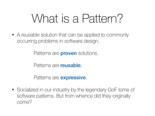 What is a Pattern? 
• A reusable solution that can be applied to commonly 
occurring problems in software design. 
Patterns are proven solutions. 
Patterns are reusable. 
Patterns are expressive. 
• Socialized in our industry by the legendary GoF tome of 
software patterns. But from whence did they originally 
come? 
 