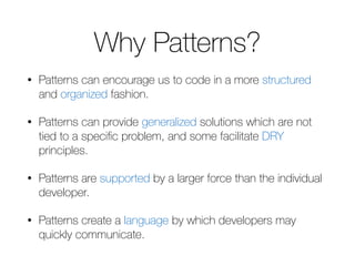 Why Patterns? 
• Patterns can encourage us to code in a more structured 
and organized fashion. 
• Patterns can provide generalized solutions which are not 
tied to a specific problem, and some facilitate DRY 
principles. 
• Patterns are supported by a larger force than the individual 
developer. 
• Patterns create a language by which developers may 
quickly communicate. 
 