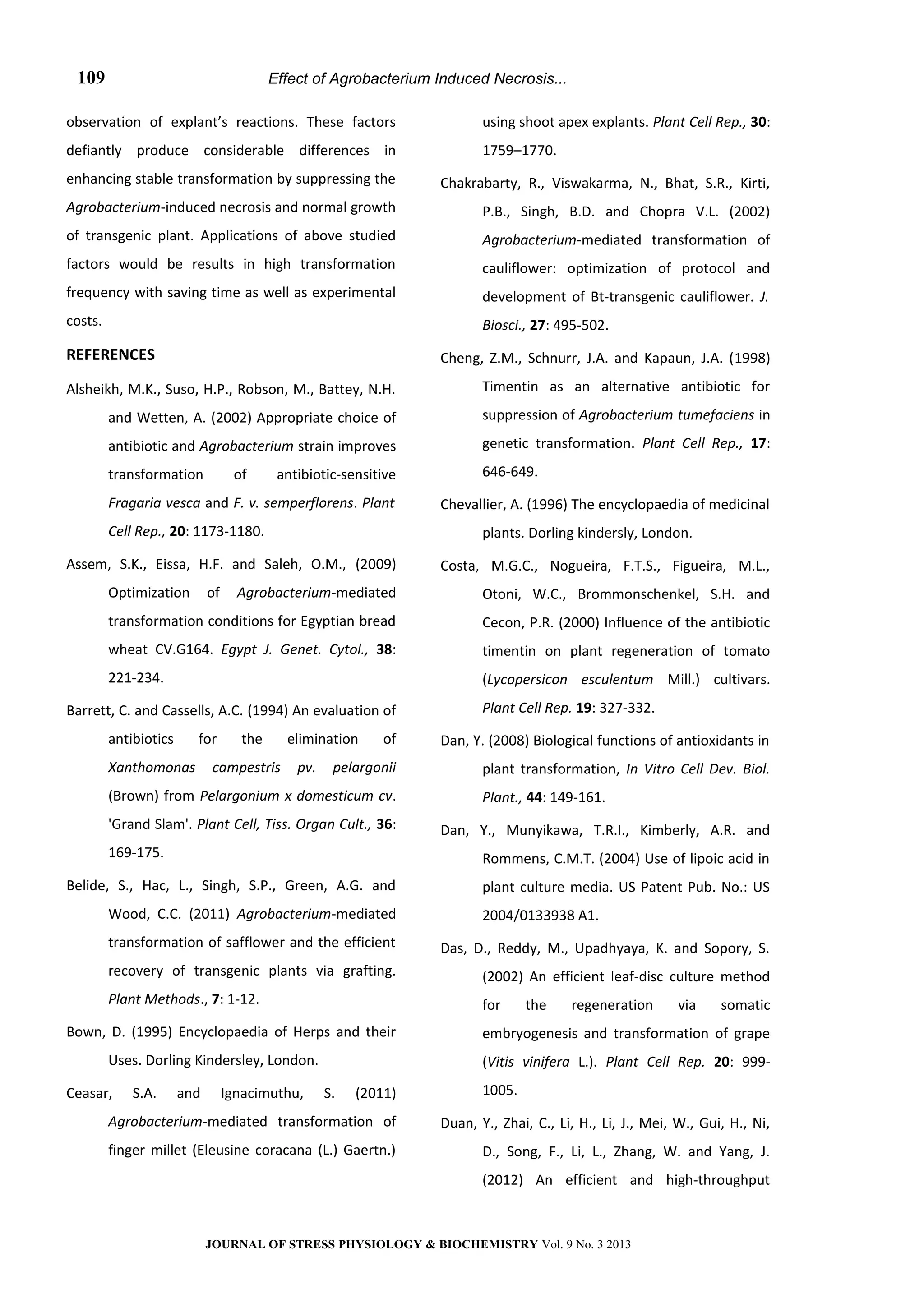 Effect of Agrobacterium Induced Necrosis...
observation of explant’s reactions. These factors
defiantly produce considerable differences in
enhancing stable transformation by suppressing the
Agrobacterium-induced necrosis and normal growth
of transgenic plant. Applications of above studied
factors would be results in high transformation
frequency with saving time as well as experimental
costs.
REFERENCES
Alsheikh, M.K., Suso, H.P., Robson, M., Battey, N.H.
and Wetten, A. (2002) Appropriate choice of
antibiotic and Agrobacterium strain improves
transformation of antibiotic-sensitive
Fragaria vesca and F. v. semperflorens. Plant
Cell Rep., 20: 1173-1180.
Assem, S.K., Eissa, H.F. and Saleh, O.M., (2009)
Optimization of Agrobacterium-mediated
transformation conditions for Egyptian bread
wheat CV.G164. Egypt J. Genet. Cytol., 38:
221-234.
Barrett, C. and Cassells, A.C. (1994) An evaluation of
antibiotics for the elimination of
Xanthomonas campestris pv. pelargonii
(Brown) from Pelargonium x domesticum cv.
'Grand Slam'. Plant Cell, Tiss. Organ Cult., 36:
169-175.
Belide, S., Hac, L., Singh, S.P., Green, A.G. and
Wood, C.C. (2011) Agrobacterium-mediated
transformation of safflower and the efficient
recovery of transgenic plants via grafting.
Plant Methods., 7: 1-12.
Bown, D. (1995) Encyclopaedia of Herps and their
Uses. Dorling Kindersley, London.
Ceasar, S.A. and Ignacimuthu, S. (2011)
Agrobacterium-mediated transformation of
finger millet (Eleusine coracana (L.) Gaertn.)
using shoot apex explants. Plant Cell Rep., 30:
1759–1770.
Chakrabarty, R., Viswakarma, N., Bhat, S.R., Kirti,
P.B., Singh, B.D. and Chopra V.L. (2002)
Agrobacterium-mediated transformation of
cauliflower: optimization of protocol and
development of Bt-transgenic cauliflower. J.
Biosci., 27: 495-502.
Cheng, Z.M., Schnurr, J.A. and Kapaun, J.A. (1998)
Timentin as an alternative antibiotic for
suppression of Agrobacterium tumefaciens in
genetic transformation. Plant Cell Rep., 17:
646-649.
Chevallier, A. (1996) The encyclopaedia of medicinal
plants. Dorling kindersly, London.
Costa, M.G.C., Nogueira, F.T.S., Figueira, M.L.,
Otoni, W.C., Brommonschenkel, S.H. and
Cecon, P.R. (2000) Influence of the antibiotic
timentin on plant regeneration of tomato
(Lycopersicon esculentum Mill.) cultivars.
Plant Cell Rep. 19: 327-332.
Dan, Y. (2008) Biological functions of antioxidants in
plant transformation, In Vitro Cell Dev. Biol.
Plant., 44: 149-161.
Dan, Y., Munyikawa, T.R.I., Kimberly, A.R. and
Rommens, C.M.T. (2004) Use of lipoic acid in
plant culture media. US Patent Pub. No.: US
2004/0133938 A1.
Das, D., Reddy, M., Upadhyaya, K. and Sopory, S.
(2002) An efficient leaf-disc culture method
for the regeneration via somatic
embryogenesis and transformation of grape
(Vitis vinifera L.). Plant Cell Rep. 20: 999-
1005.
Duan, Y., Zhai, C., Li, H., Li, J., Mei, W., Gui, H., Ni,
D., Song, F., Li, L., Zhang, W. and Yang, J.
(2012) An efficient and high-throughput
JOURNAL OF STRESS PHYSIOLOGY & BIOCHEMISTRY Vol. 9 No. 3 2013
109
 
