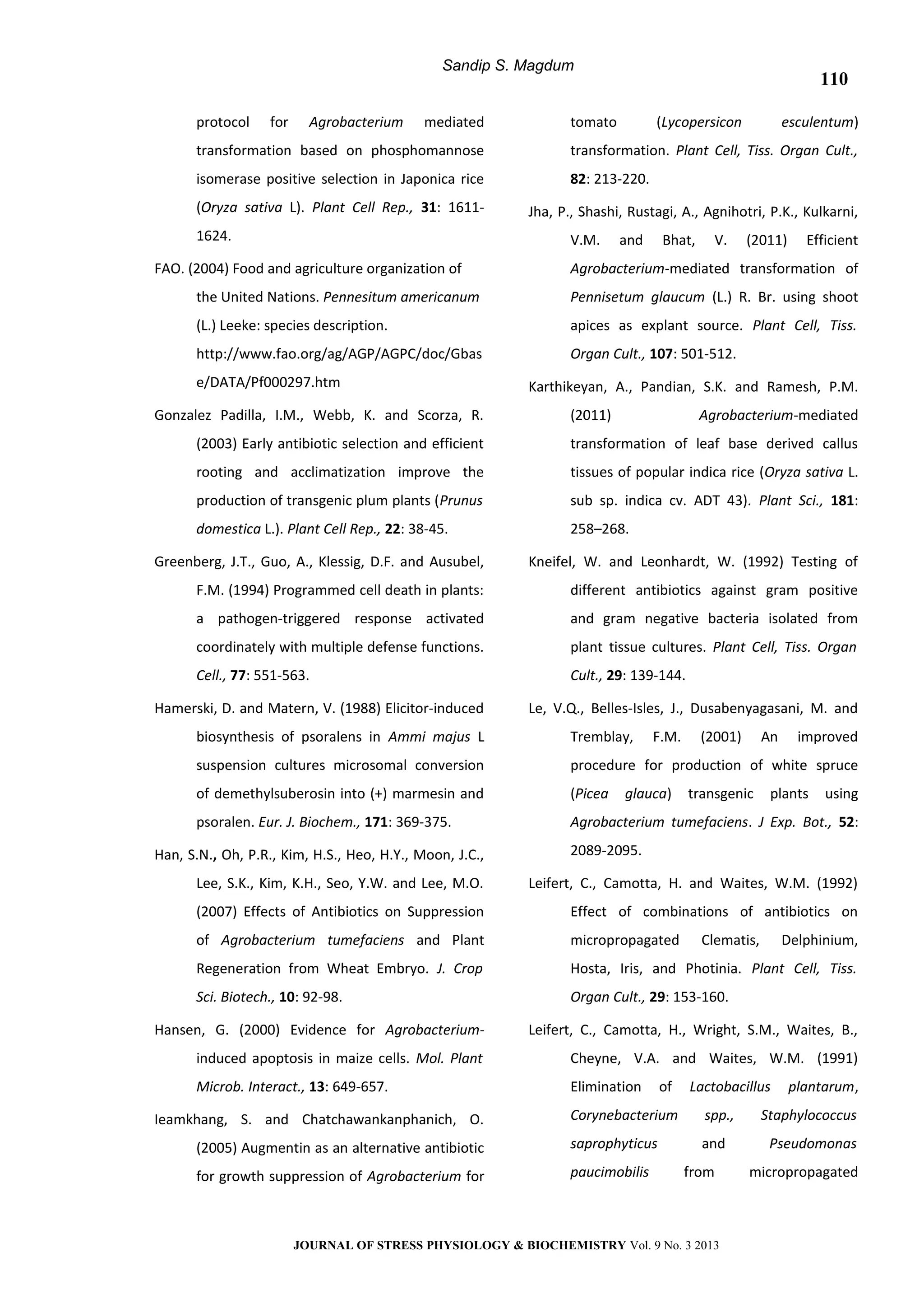 Sandip S. Magdum
protocol for Agrobacterium mediated
transformation based on phosphomannose
isomerase positive selection in Japonica rice
(Oryza sativa L). Plant Cell Rep., 31: 1611-
1624.
FAO. (2004) Food and agriculture organization of
the United Nations. Pennesitum americanum
(L.) Leeke: species description.
http://www.fao.org/ag/AGP/AGPC/doc/Gbas
e/DATA/Pf000297.htm
Gonzalez Padilla, I.M., Webb, K. and Scorza, R.
(2003) Early antibiotic selection and efficient
rooting and acclimatization improve the
production of transgenic plum plants (Prunus
domestica L.). Plant Cell Rep., 22: 38-45.
Greenberg, J.T., Guo, A., Klessig, D.F. and Ausubel,
F.M. (1994) Programmed cell death in plants:
a pathogen-triggered response activated
coordinately with multiple defense functions.
Cell., 77: 551-563.
Hamerski, D. and Matern, V. (1988) Elicitor-induced
biosynthesis of psoralens in Ammi majus L
suspension cultures microsomal conversion
of demethylsuberosin into (+) marmesin and
psoralen. Eur. J. Biochem., 171: 369-375.
Han, S.N., Oh, P.R., Kim, H.S., Heo, H.Y., Moon, J.C.,
Lee, S.K., Kim, K.H., Seo, Y.W. and Lee, M.O.
(2007) Effects of Antibiotics on Suppression
of Agrobacterium tumefaciens and Plant
Regeneration from Wheat Embryo. J. Crop
Sci. Biotech., 10: 92-98.
Hansen, G. (2000) Evidence for Agrobacterium-
induced apoptosis in maize cells. Mol. Plant
Microb. Interact., 13: 649-657.
Ieamkhang, S. and Chatchawankanphanich, O.
(2005) Augmentin as an alternative antibiotic
for growth suppression of Agrobacterium for
tomato (Lycopersicon esculentum)
transformation. Plant Cell, Tiss. Organ Cult.,
82: 213-220.
Jha, P., Shashi, Rustagi, A., Agnihotri, P.K., Kulkarni,
V.M. and Bhat, V. (2011) Efficient
Agrobacterium-mediated transformation of
Pennisetum glaucum (L.) R. Br. using shoot
apices as explant source. Plant Cell, Tiss.
Organ Cult., 107: 501-512.
Karthikeyan, A., Pandian, S.K. and Ramesh, P.M.
(2011) Agrobacterium-mediated
transformation of leaf base derived callus
tissues of popular indica rice (Oryza sativa L.
sub sp. indica cv. ADT 43). Plant Sci., 181:
258–268.
Kneifel, W. and Leonhardt, W. (1992) Testing of
different antibiotics against gram positive
and gram negative bacteria isolated from
plant tissue cultures. Plant Cell, Tiss. Organ
Cult., 29: 139-144.
Le, V.Q., Belles-Isles, J., Dusabenyagasani, M. and
Tremblay, F.M. (2001) An improved
procedure for production of white spruce
(Picea glauca) transgenic plants using
Agrobacterium tumefaciens. J Exp. Bot., 52:
2089-2095.
Leifert, C., Camotta, H. and Waites, W.M. (1992)
Effect of combinations of antibiotics on
micropropagated Clematis, Delphinium,
Hosta, Iris, and Photinia. Plant Cell, Tiss.
Organ Cult., 29: 153-160.
Leifert, C., Camotta, H., Wright, S.M., Waites, B.,
Cheyne, V.A. and Waites, W.M. (1991)
Elimination of Lactobacillus plantarum,
Corynebacterium spp., Staphylococcus
saprophyticus and Pseudomonas
paucimobilis from micropropagated
JOURNAL OF STRESS PHYSIOLOGY & BIOCHEMISTRY Vol. 9 No. 3 2013
110
 