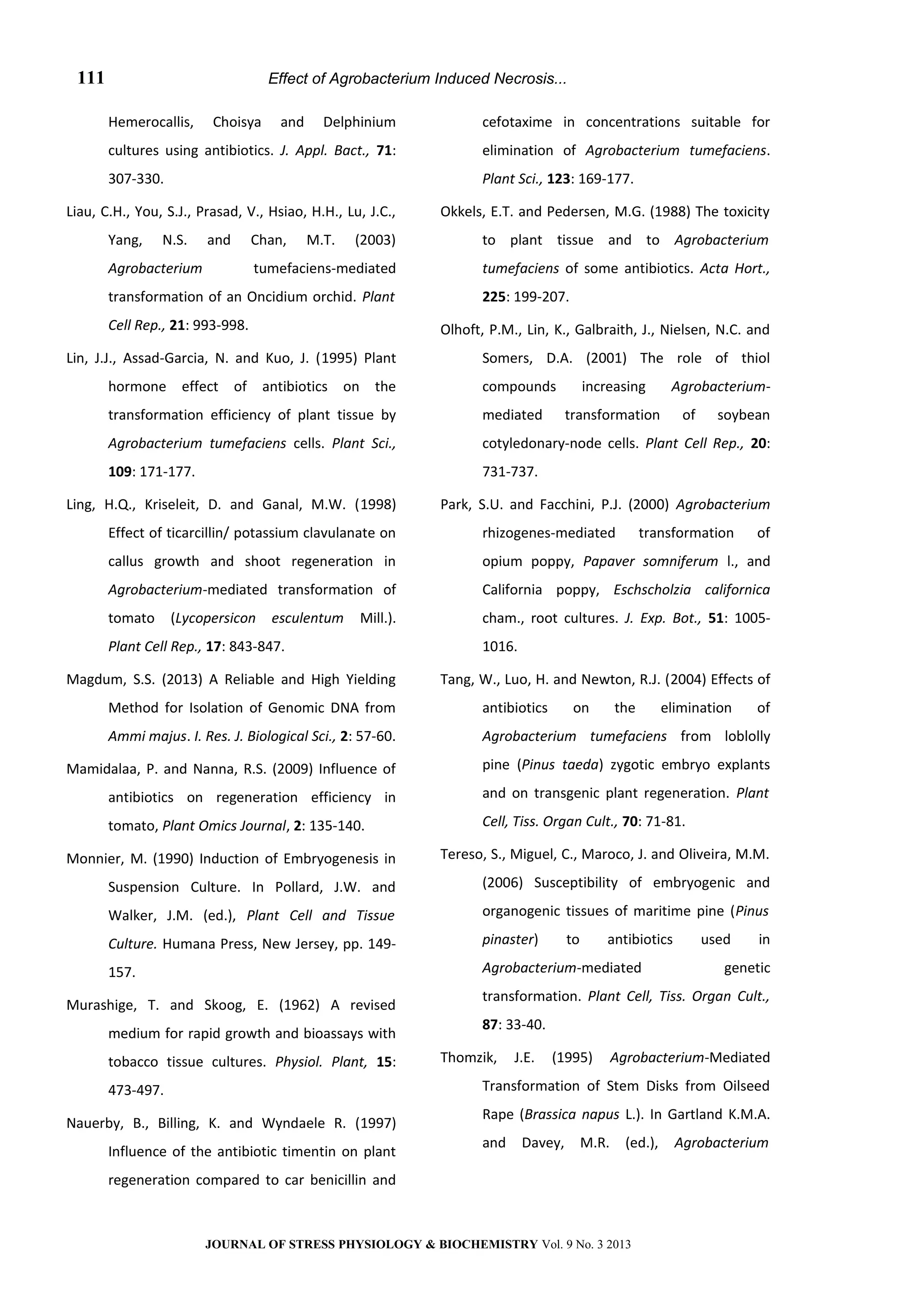 Effect of Agrobacterium Induced Necrosis...
Hemerocallis, Choisya and Delphinium
cultures using antibiotics. J. Appl. Bact., 71:
307-330.
Liau, C.H., You, S.J., Prasad, V., Hsiao, H.H., Lu, J.C.,
Yang, N.S. and Chan, M.T. (2003)
Agrobacterium tumefaciens-mediated
transformation of an Oncidium orchid. Plant
Cell Rep., 21: 993-998.
Lin, J.J., Assad-Garcia, N. and Kuo, J. (1995) Plant
hormone effect of antibiotics on the
transformation efficiency of plant tissue by
Agrobacterium tumefaciens cells. Plant Sci.,
109: 171-177.
Ling, H.Q., Kriseleit, D. and Ganal, M.W. (1998)
Effect of ticarcillin/ potassium clavulanate on
callus growth and shoot regeneration in
Agrobacterium-mediated transformation of
tomato (Lycopersicon esculentum Mill.).
Plant Cell Rep., 17: 843-847.
Magdum, S.S. (2013) A Reliable and High Yielding
Method for Isolation of Genomic DNA from
Ammi majus. I. Res. J. Biological Sci., 2: 57-60.
Mamidalaa, P. and Nanna, R.S. (2009) Influence of
antibiotics on regeneration efficiency in
tomato, Plant Omics Journal, 2: 135-140.
Monnier, M. (1990) Induction of Embryogenesis in
Suspension Culture. In Pollard, J.W. and
Walker, J.M. (ed.), Plant Cell and Tissue
Culture. Humana Press, New Jersey, pp. 149-
157.
Murashige, T. and Skoog, E. (1962) A revised
medium for rapid growth and bioassays with
tobacco tissue cultures. Physiol. Plant, 15:
473-497.
Nauerby, B., Billing, K. and Wyndaele R. (1997)
Influence of the antibiotic timentin on plant
regeneration compared to car benicillin and
cefotaxime in concentrations suitable for
elimination of Agrobacterium tumefaciens.
Plant Sci., 123: 169-177.
Okkels, E.T. and Pedersen, M.G. (1988) The toxicity
to plant tissue and to Agrobacterium
tumefaciens of some antibiotics. Acta Hort.,
225: 199-207.
Olhoft, P.M., Lin, K., Galbraith, J., Nielsen, N.C. and
Somers, D.A. (2001) The role of thiol
compounds increasing Agrobacterium-
mediated transformation of soybean
cotyledonary-node cells. Plant Cell Rep., 20:
731-737.
Park, S.U. and Facchini, P.J. (2000) Agrobacterium
rhizogenes-mediated transformation of
opium poppy, Papaver somniferum l., and
California poppy, Eschscholzia californica
cham., root cultures. J. Exp. Bot., 51: 1005-
1016.
Tang, W., Luo, H. and Newton, R.J. (2004) Effects of
antibiotics on the elimination of
Agrobacterium tumefaciens from loblolly
pine (Pinus taeda) zygotic embryo explants
and on transgenic plant regeneration. Plant
Cell, Tiss. Organ Cult., 70: 71-81.
Tereso, S., Miguel, C., Maroco, J. and Oliveira, M.M.
(2006) Susceptibility of embryogenic and
organogenic tissues of maritime pine (Pinus
pinaster) to antibiotics used in
Agrobacterium-mediated genetic
transformation. Plant Cell, Tiss. Organ Cult.,
87: 33-40.
Thomzik, J.E. (1995) Agrobacterium-Mediated
Transformation of Stem Disks from Oilseed
Rape (Brassica napus L.). In Gartland K.M.A.
and Davey, M.R. (ed.), Agrobacterium
JOURNAL OF STRESS PHYSIOLOGY & BIOCHEMISTRY Vol. 9 No. 3 2013
111
 