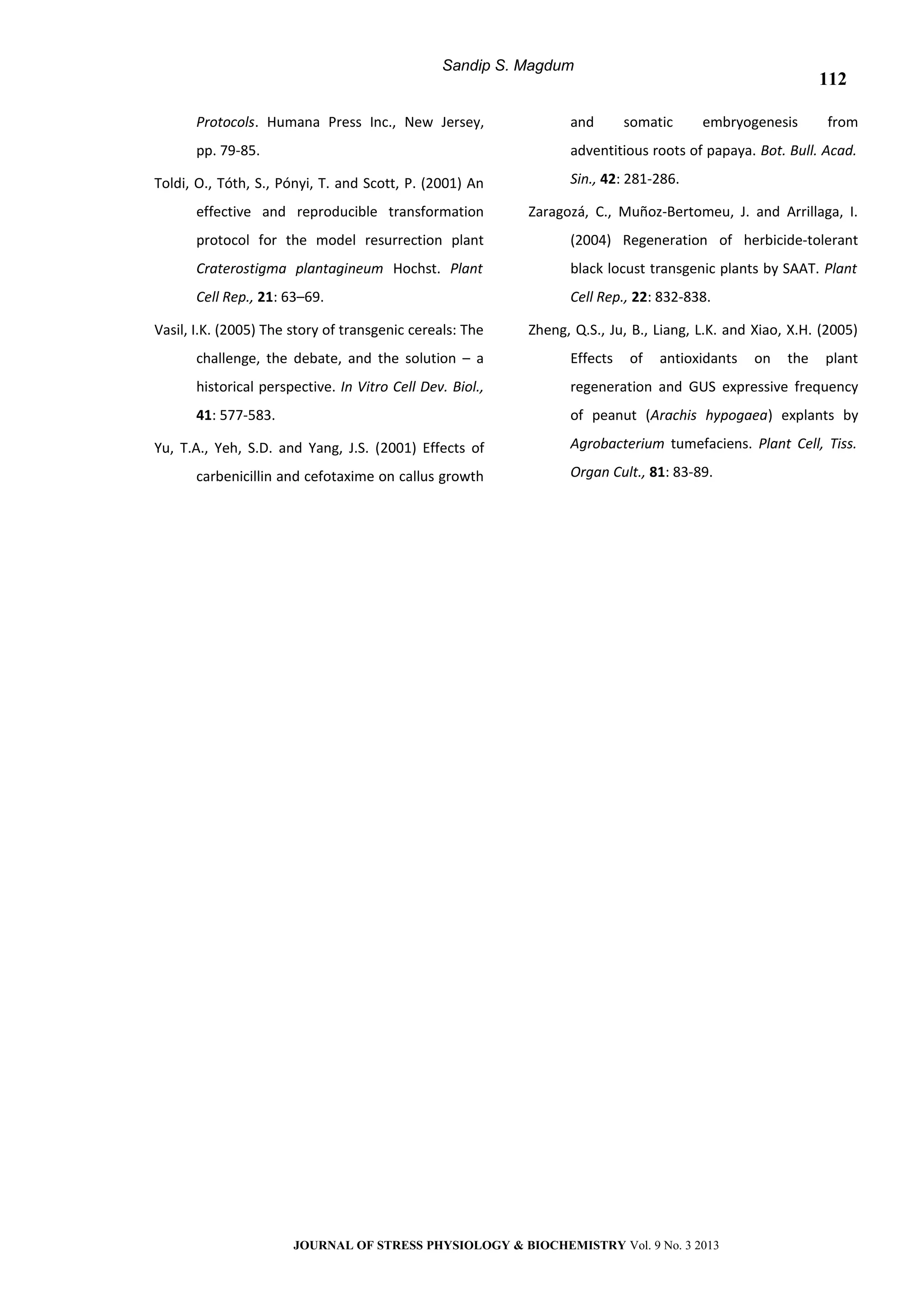 Sandip S. Magdum
Protocols. Humana Press Inc., New Jersey,
pp. 79-85.
Toldi, O., Tóth, S., Pónyi, T. and Scott, P. (2001) An
effective and reproducible transformation
protocol for the model resurrection plant
Craterostigma plantagineum Hochst. Plant
Cell Rep., 21: 63–69.
Vasil, I.K. (2005) The story of transgenic cereals: The
challenge, the debate, and the solution – a
historical perspective. In Vitro Cell Dev. Biol.,
41: 577-583.
Yu, T.A., Yeh, S.D. and Yang, J.S. (2001) Effects of
carbenicillin and cefotaxime on callus growth
and somatic embryogenesis from
adventitious roots of papaya. Bot. Bull. Acad.
Sin., 42: 281-286.
Zaragozá, C., Muñoz-Bertomeu, J. and Arrillaga, I.
(2004) Regeneration of herbicide-tolerant
black locust transgenic plants by SAAT. Plant
Cell Rep., 22: 832-838.
Zheng, Q.S., Ju, B., Liang, L.K. and Xiao, X.H. (2005)
Effects of antioxidants on the plant
regeneration and GUS expressive frequency
of peanut (Arachis hypogaea) explants by
Agrobacterium tumefaciens. Plant Cell, Tiss.
Organ Cult., 81: 83-89.
JOURNAL OF STRESS PHYSIOLOGY & BIOCHEMISTRY Vol. 9 No. 3 2013
112
 
