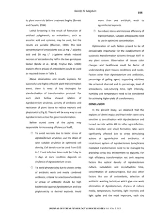 Sandip S. Magdum
to plant materials before treatment begins (Barrett
and Cassells, 1994).
Lethal browning is the result of formation of
oxidized polyphenols, so antioxidants, such as
ascorbic acid and cysteine, may be used, but the
results are variable (Monnier, 1990). The best
concentration of antioxidants was 15 mg L-1
ascorbic
acid and 50 mg L-1
L-cysteine which reduced
necrosis of cotyledons by half in the two genotypes
tested (Belide et al., 2011). Yinghui Dan, (2008)
explains three groups of antioxidants could be used
as required shown in Table 1.
Above observation and results explains, for
successful and highly efficient plant transformation
event, there is need of key strategies for
standardization of transformation protocol. For
each plant bellow showed relation of
Agrobacterium virulence, activity of antibiotic and
resistance of plant tissue to reduce necrosis and
phytotoxicity (Fig.9). Then it will be easy way to use
Agrobacterium as tool for gene transformation.
Bellow stated some of the points may
responsible for increasing efficiency of AMT,
 To avoid necrosis due to biotic stress of
Agrobacterium virulence, use the strain of
with suitable virulence at optimized cell
density. Cell density can be used from 0.05
to 1.2 and infection time could be 1 day to
3 days at dark condition depends on
virulence of Agrobacterium strain.
 To avoid phytotoxicity due to abiotic stress
of antibiotic wash and media combined
antibiotic, criteria for selection of antibiotic
or group of antibiotic should be high
bactericidal against Agrobacterium and low
phytotoxicity to desired explants. Avoid
more than one antibiotic wash to
agroinfected explants.
 To reduce stress and increase efficiency of
transformation, suitable antioxidants need
to use in optimized concentration.
Optimization of such factors proved to be of
considerable importance for the establishment of
successful transformation systems through AMT in
any plant system. Observation of tissues color
changes and healthiness could be factor of
understanding plant tissues conditions and needs.
Factors other than Agrobacterium and antibiotics,
percentage of gelling agent, supporting additives
like activated charcoal and its percentage, level of
antioxidants, sub-culturing time, light intensity,
humidity and temperature need to be considered
for achieving higher yield of transformants.
CONCLUSION
In the present study, we observed that the
explants of Ammi majus and Pearl millet were very
sensitive to co-cultivation with Agrobacterium and
turned necrotic within 48 Hrs after agro-infection.
Callus induction and shoot formation rates were
significantly affected due to stress stimulating
actions of agroinfection and antibiotics. A
recalcitrant system of Agrobacterium tumefaciens
mediated transformation need to be managed by
providing stress less environment to explants. For
high efficiency transformation not only requires
factors like optical density of Agrobacterium
culture, inoculation and co-cultivation time,
concentration of acetosyringone, but also other
factors like use of antioxidants, selection of
antibiotic washing technique which give one wash
elimination of Agrobacterium, dryness of culture
media, temperature, humidity, light intensity and
light cycles and the most important, each day
JOURNAL OF STRESS PHYSIOLOGY & BIOCHEMISTRY Vol. 9 No. 3 2013
108
 
