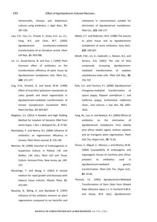 Effect of Agrobacterium Induced Necrosis...
Hemerocallis, Choisya and Delphinium
cultures using antibiotics. J. Appl. Bact., 71:
307-330.
Liau, C.H., You, S.J., Prasad, V., Hsiao, H.H., Lu, J.C.,
Yang, N.S. and Chan, M.T. (2003)
Agrobacterium tumefaciens-mediated
transformation of an Oncidium orchid. Plant
Cell Rep., 21: 993-998.
Lin, J.J., Assad-Garcia, N. and Kuo, J. (1995) Plant
hormone effect of antibiotics on the
transformation efficiency of plant tissue by
Agrobacterium tumefaciens cells. Plant Sci.,
109: 171-177.
Ling, H.Q., Kriseleit, D. and Ganal, M.W. (1998)
Effect of ticarcillin/ potassium clavulanate on
callus growth and shoot regeneration in
Agrobacterium-mediated transformation of
tomato (Lycopersicon esculentum Mill.).
Plant Cell Rep., 17: 843-847.
Magdum, S.S. (2013) A Reliable and High Yielding
Method for Isolation of Genomic DNA from
Ammi majus. I. Res. J. Biological Sci., 2: 57-60.
Mamidalaa, P. and Nanna, R.S. (2009) Influence of
antibiotics on regeneration efficiency in
tomato, Plant Omics Journal, 2: 135-140.
Monnier, M. (1990) Induction of Embryogenesis in
Suspension Culture. In Pollard, J.W. and
Walker, J.M. (ed.), Plant Cell and Tissue
Culture. Humana Press, New Jersey, pp. 149-
157.
Murashige, T. and Skoog, E. (1962) A revised
medium for rapid growth and bioassays with
tobacco tissue cultures. Physiol. Plant, 15:
473-497.
Nauerby, B., Billing, K. and Wyndaele R. (1997)
Influence of the antibiotic timentin on plant
regeneration compared to car benicillin and
cefotaxime in concentrations suitable for
elimination of Agrobacterium tumefaciens.
Plant Sci., 123: 169-177.
Okkels, E.T. and Pedersen, M.G. (1988) The toxicity
to plant tissue and to Agrobacterium
tumefaciens of some antibiotics. Acta Hort.,
225: 199-207.
Olhoft, P.M., Lin, K., Galbraith, J., Nielsen, N.C. and
Somers, D.A. (2001) The role of thiol
compounds increasing Agrobacterium-
mediated transformation of soybean
cotyledonary-node cells. Plant Cell Rep., 20:
731-737.
Park, S.U. and Facchini, P.J. (2000) Agrobacterium
rhizogenes-mediated transformation of
opium poppy, Papaver somniferum l., and
California poppy, Eschscholzia californica
cham., root cultures. J. Exp. Bot., 51: 1005-
1016.
Tang, W., Luo, H. and Newton, R.J. (2004) Effects of
antibiotics on the elimination of
Agrobacterium tumefaciens from loblolly
pine (Pinus taeda) zygotic embryo explants
and on transgenic plant regeneration. Plant
Cell, Tiss. Organ Cult., 70: 71-81.
Tereso, S., Miguel, C., Maroco, J. and Oliveira, M.M.
(2006) Susceptibility of embryogenic and
organogenic tissues of maritime pine (Pinus
pinaster) to antibiotics used in
Agrobacterium-mediated genetic
transformation. Plant Cell, Tiss. Organ Cult.,
87: 33-40.
Thomzik, J.E. (1995) Agrobacterium-Mediated
Transformation of Stem Disks from Oilseed
Rape (Brassica napus L.). In Gartland K.M.A.
and Davey, M.R. (ed.), Agrobacterium
JOURNAL OF STRESS PHYSIOLOGY & BIOCHEMISTRY Vol. 9 No. 3 2013
111
 