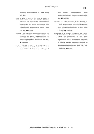 Sandip S. Magdum
Protocols. Humana Press Inc., New Jersey,
pp. 79-85.
Toldi, O., Tóth, S., Pónyi, T. and Scott, P. (2001) An
effective and reproducible transformation
protocol for the model resurrection plant
Craterostigma plantagineum Hochst. Plant
Cell Rep., 21: 63–69.
Vasil, I.K. (2005) The story of transgenic cereals: The
challenge, the debate, and the solution – a
historical perspective. In Vitro Cell Dev. Biol.,
41: 577-583.
Yu, T.A., Yeh, S.D. and Yang, J.S. (2001) Effects of
carbenicillin and cefotaxime on callus growth
and somatic embryogenesis from
adventitious roots of papaya. Bot. Bull. Acad.
Sin., 42: 281-286.
Zaragozá, C., Muñoz-Bertomeu, J. and Arrillaga, I.
(2004) Regeneration of herbicide-tolerant
black locust transgenic plants by SAAT. Plant
Cell Rep., 22: 832-838.
Zheng, Q.S., Ju, B., Liang, L.K. and Xiao, X.H. (2005)
Effects of antioxidants on the plant
regeneration and GUS expressive frequency
of peanut (Arachis hypogaea) explants by
Agrobacterium tumefaciens. Plant Cell, Tiss.
Organ Cult., 81: 83-89.
JOURNAL OF STRESS PHYSIOLOGY & BIOCHEMISTRY Vol. 9 No. 3 2013
112
 