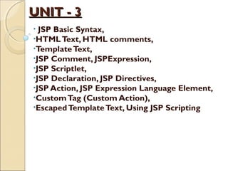 UNIT - 3UNIT - 3
• JSP Basic Syntax,
•HTMLText, HTML comments,
•TemplateText,
•JSP Comment, JSPExpression,
•JSP Scriptlet,
•JSP Declaration, JSP Directives,
•JSP Action, JSP Expression Language Element,
•CustomTag (Custom Action),
•EscapedTemplateText, Using JSP Scripting
 