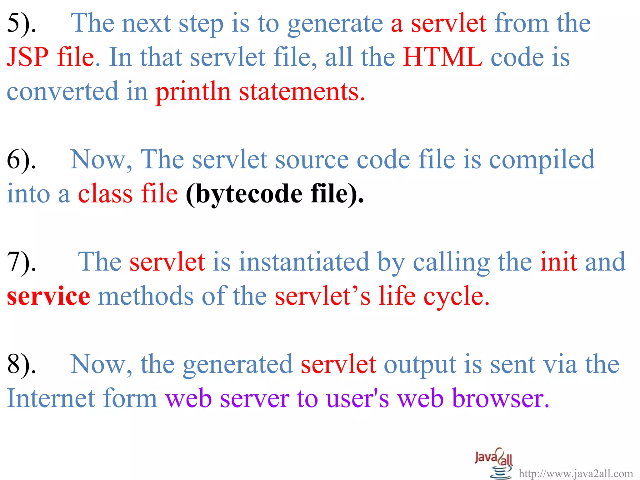 5). The next step is to generate a servlet from the
JSP file. In that servlet file, all the HTML code is
converted in println statements.

6). Now, The servlet source code file is compiled
into a class file (bytecode file).

7). The servlet is instantiated by calling the init and
service methods of the servlet’s life cycle.

8). Now, the generated servlet output is sent via the
Internet form web server to user's web browser.

                                             http://www.java2all.com
 