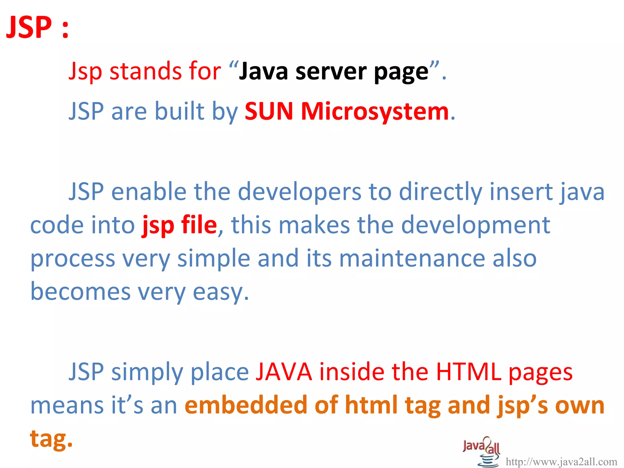 JSP :
    Jsp stands for “Java server page”.
    JSP are built by SUN Microsystem.

    JSP enable the developers to directly insert java
 code into jsp file, this makes the development
 process very simple and its maintenance also
 becomes very easy.

    JSP simply place JAVA inside the HTML pages
 means it’s an embedded of html tag and jsp’s own
 tag.
                                           http://www.java2all.com
 
