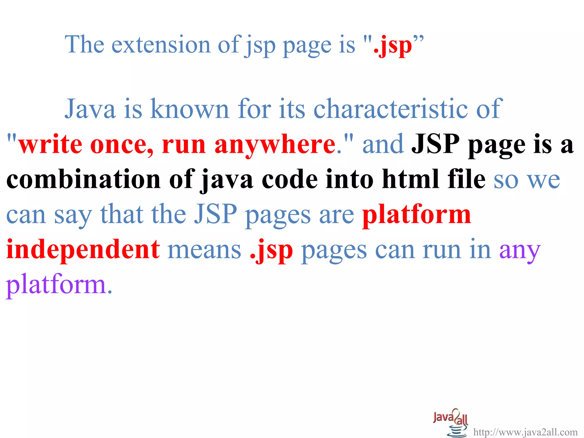 The extension of jsp page is ".jsp”

     Java is known for its characteristic of
"write once, run anywhere." and JSP page is a
combination of java code into html file so we
can say that the JSP pages are platform
independent means .jsp pages can run in any
platform.



                                          http://www.java2all.com
 