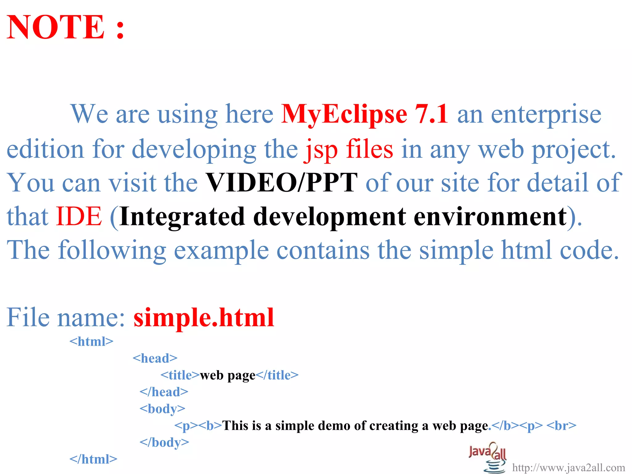 NOTE :

      We are using here MyEclipse 7.1 an enterprise
edition for developing the jsp files in any web project.
You can visit the VIDEO/PPT of our site for detail of
that IDE (Integrated development environment).
The following example contains the simple html code.

File name: simple.html
     <html>
               <head>
                   <title>web page</title>
                </head>
                <body>
                     <p><b>This is a simple demo of creating a web page.</b><p> <br>
                </body>
     </html>
                                                                          http://www.java2all.com
 