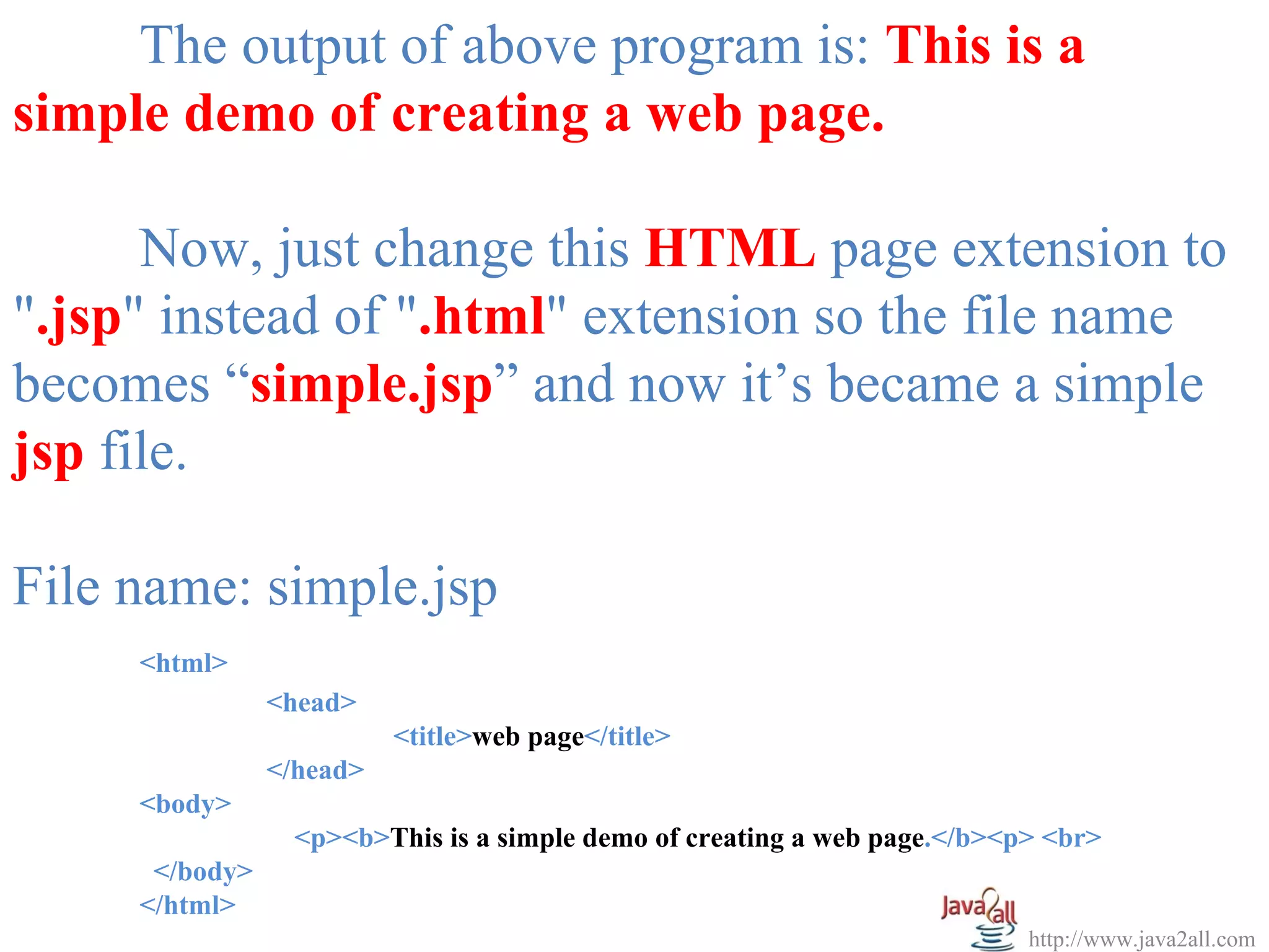 The output of above program is: This is a
simple demo of creating a web page.

      Now, just change this HTML page extension to
".jsp" instead of ".html" extension so the file name
becomes “simple.jsp” and now it’s became a simple
jsp file.

File name: simple.jsp
     <html>
                <head>
                          <title>web page</title>
                </head>
     <body>
                 <p><b>This is a simple demo of creating a web page.</b><p> <br>
      </body>
     </html>
                                                                          http://www.java2all.com
 