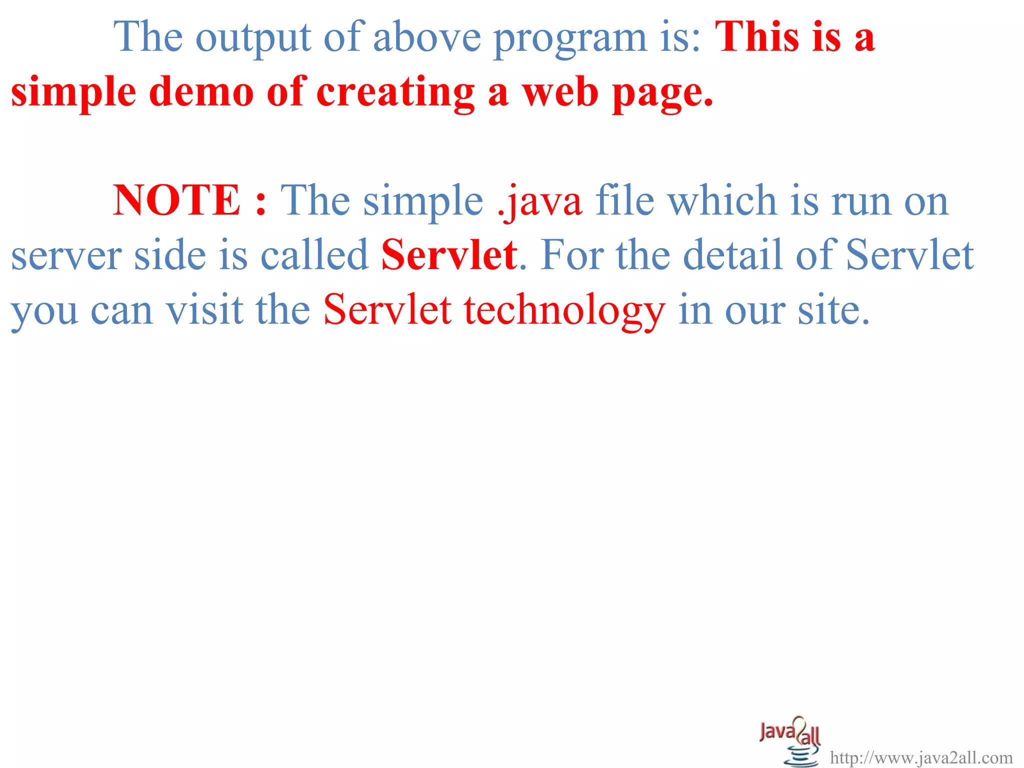The output of above program is: This is a
simple demo of creating a web page.

     NOTE : The simple .java file which is run on
server side is called Servlet. For the detail of Servlet
you can visit the Servlet technology in our site.




                                               http://www.java2all.com
 