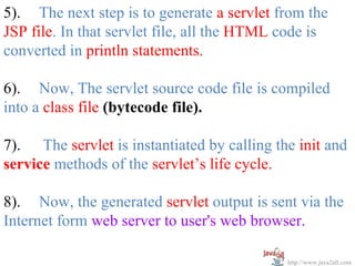 5). The next step is to generate a servlet from the
JSP file. In that servlet file, all the HTML code is
converted in println statements.

6). Now, The servlet source code file is compiled
into a class file (bytecode file).

7). The servlet is instantiated by calling the init and
service methods of the servlet’s life cycle.

8). Now, the generated servlet output is sent via the
Internet form web server to user's web browser.

                                             http://www.java2all.com
 