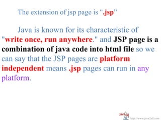 The extension of jsp page is ".jsp”

     Java is known for its characteristic of
"write once, run anywhere." and JSP page is a
combination of java code into html file so we
can say that the JSP pages are platform
independent means .jsp pages can run in any
platform.



                                          http://www.java2all.com
 