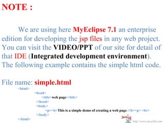 NOTE :

      We are using here MyEclipse 7.1 an enterprise
edition for developing the jsp files in any web project.
You can visit the VIDEO/PPT of our site for detail of
that IDE (Integrated development environment).
The following example contains the simple html code.

File name: simple.html
     <html>
               <head>
                   <title>web page</title>
                </head>
                <body>
                     <p><b>This is a simple demo of creating a web page.</b><p> <br>
                </body>
     </html>
                                                                          http://www.java2all.com
 
