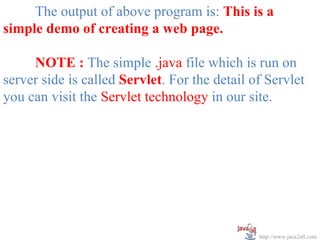 The output of above program is: This is a
simple demo of creating a web page.

     NOTE : The simple .java file which is run on
server side is called Servlet. For the detail of Servlet
you can visit the Servlet technology in our site.




                                               http://www.java2all.com
 