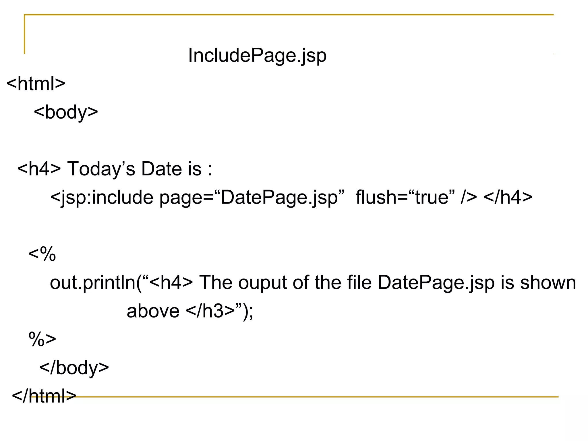 IncludePage.jsp
<html>
<body>
<h4> Today’s Date is :
<jsp:include page=“DatePage.jsp” flush=“true” /> </h4>
<%
out.println(“<h4> The ouput of the file DatePage.jsp is shown
above </h3>”);
%>
</body>
</html>
 