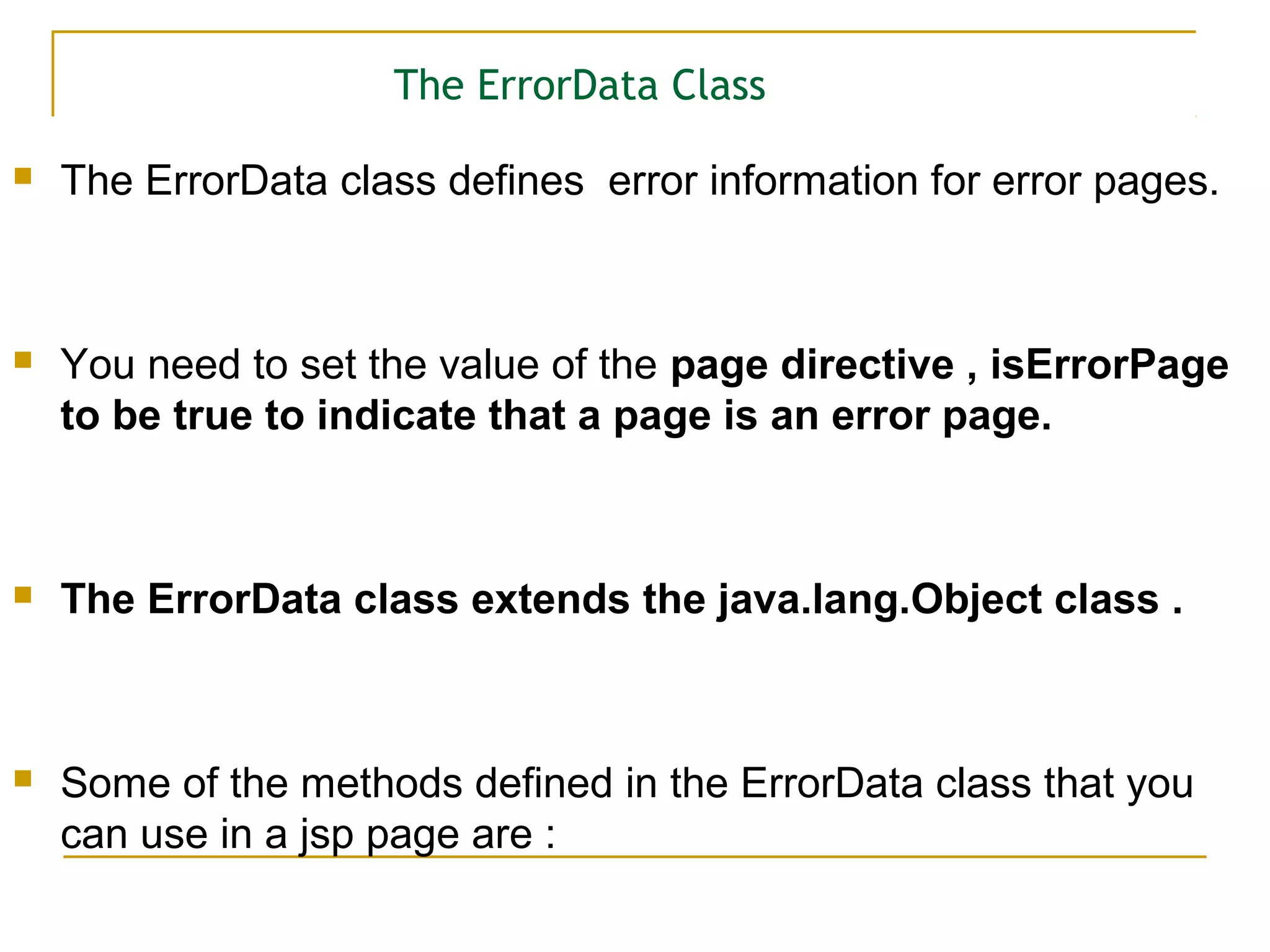 The ErrorData Class
 The ErrorData class defines error information for error pages.
 You need to set the value of the page directive , isErrorPage
to be true to indicate that a page is an error page.
 The ErrorData class extends the java.lang.Object class .
 Some of the methods defined in the ErrorData class that you
can use in a jsp page are :
 