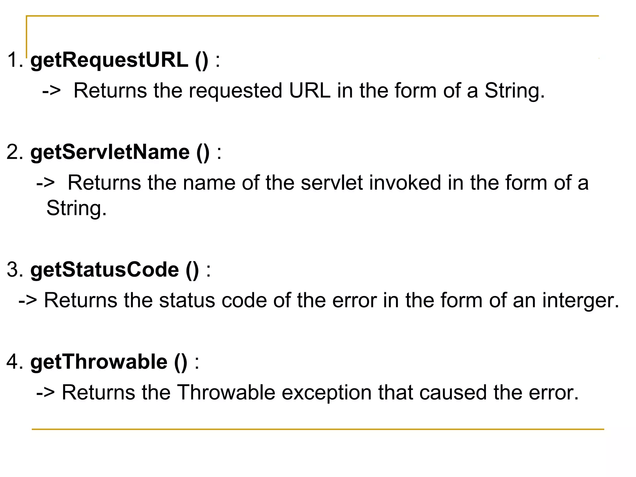 1. getRequestURL () :
-> Returns the requested URL in the form of a String.
2. getServletName () :
-> Returns the name of the servlet invoked in the form of a
String.
3. getStatusCode () :
-> Returns the status code of the error in the form of an interger.
4. getThrowable () :
-> Returns the Throwable exception that caused the error.
 