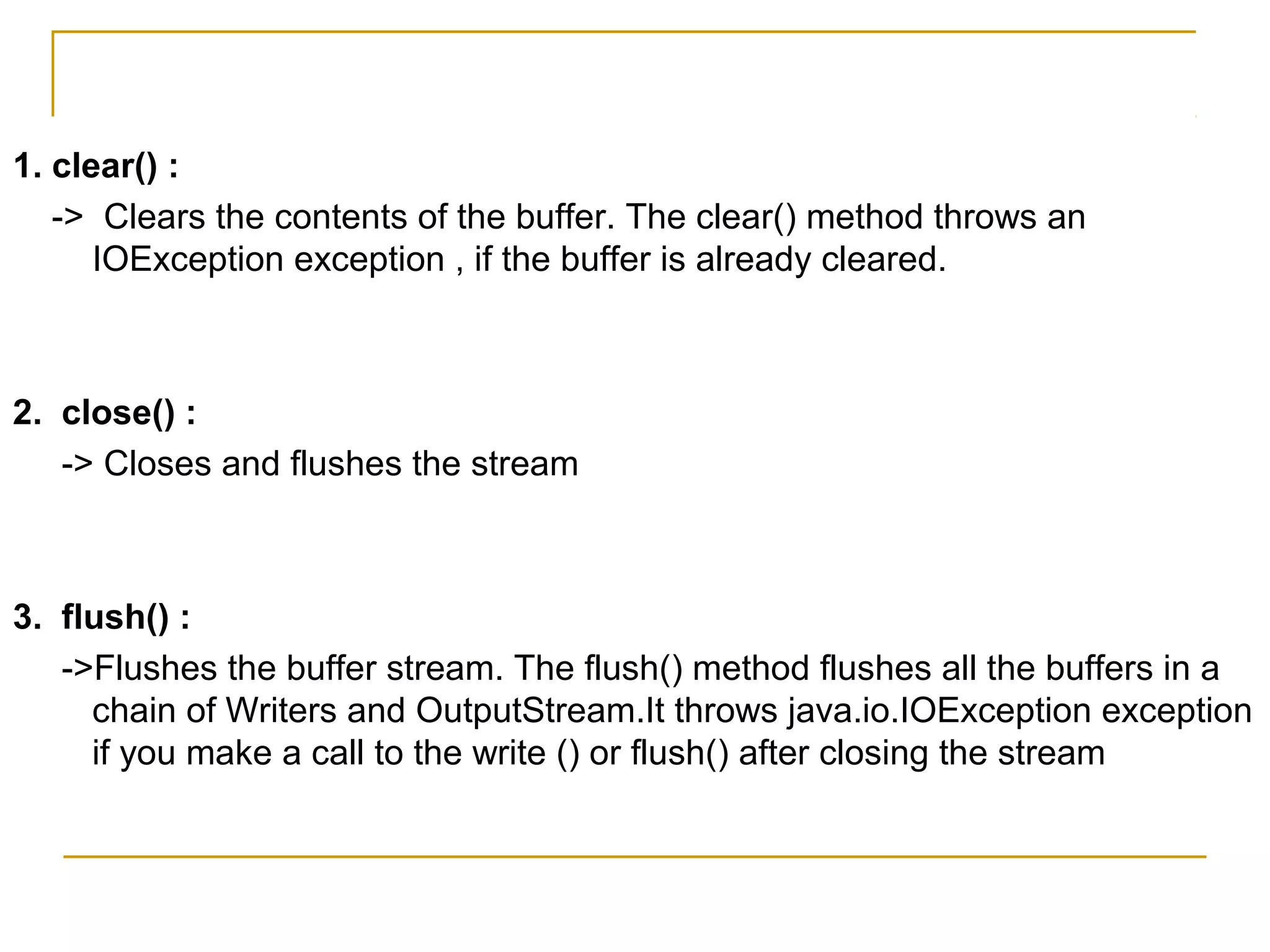 1. clear() :
-> Clears the contents of the buffer. The clear() method throws an
IOException exception , if the buffer is already cleared.
2. close() :
-> Closes and flushes the stream
3. flush() :
->Flushes the buffer stream. The flush() method flushes all the buffers in a
chain of Writers and OutputStream.It throws java.io.IOException exception
if you make a call to the write () or flush() after closing the stream
 