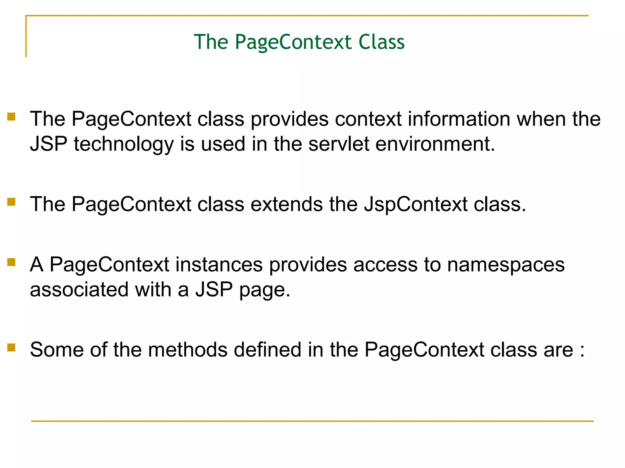 The PageContext Class
 The PageContext class provides context information when the
JSP technology is used in the servlet environment.
 The PageContext class extends the JspContext class.
 A PageContext instances provides access to namespaces
associated with a JSP page.
 Some of the methods defined in the PageContext class are :
 
