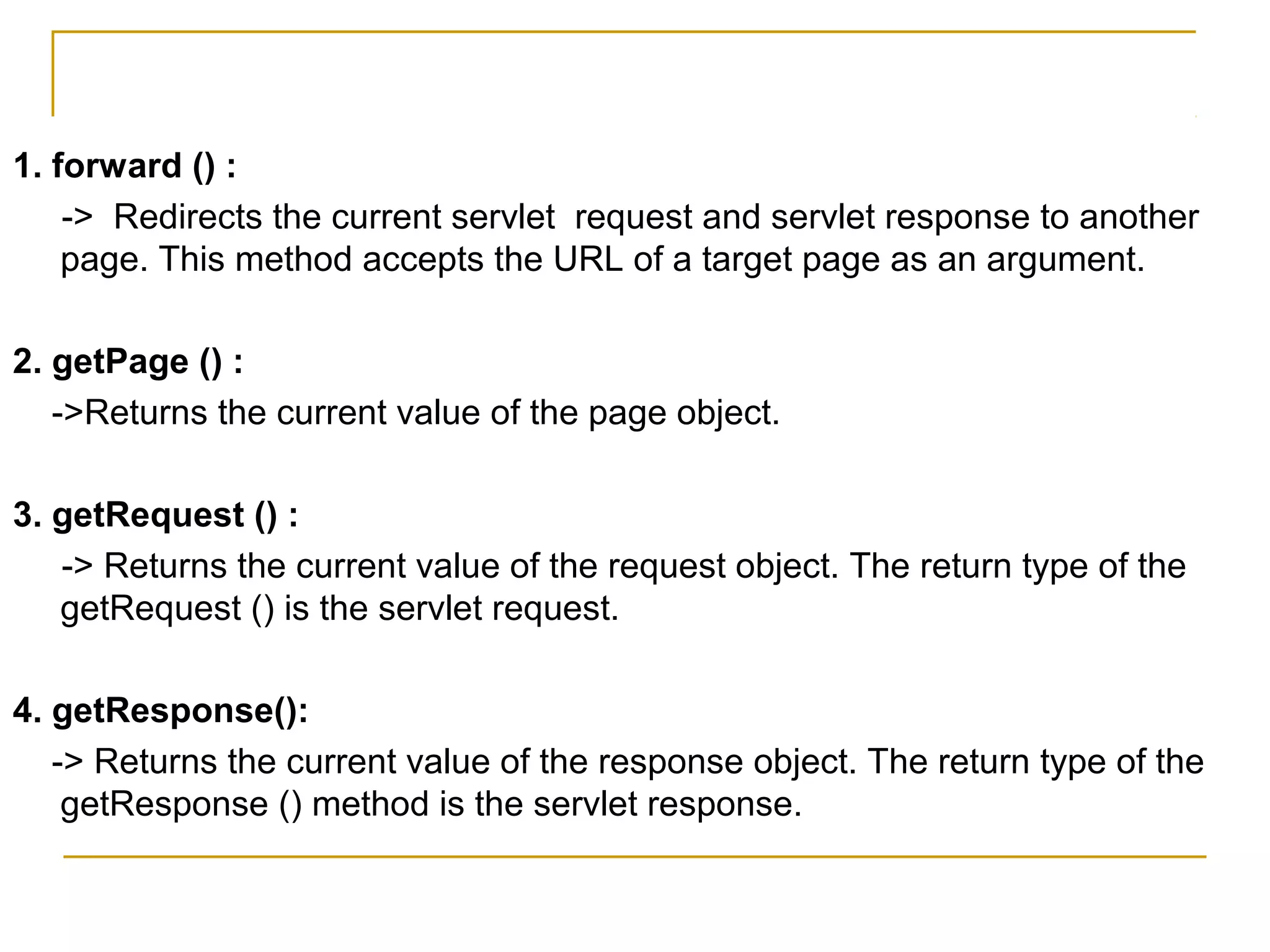 1. forward () :
-> Redirects the current servlet request and servlet response to another
page. This method accepts the URL of a target page as an argument.
2. getPage () :
->Returns the current value of the page object.
3. getRequest () :
-> Returns the current value of the request object. The return type of the
getRequest () is the servlet request.
4. getResponse():
-> Returns the current value of the response object. The return type of the
getResponse () method is the servlet response.
 